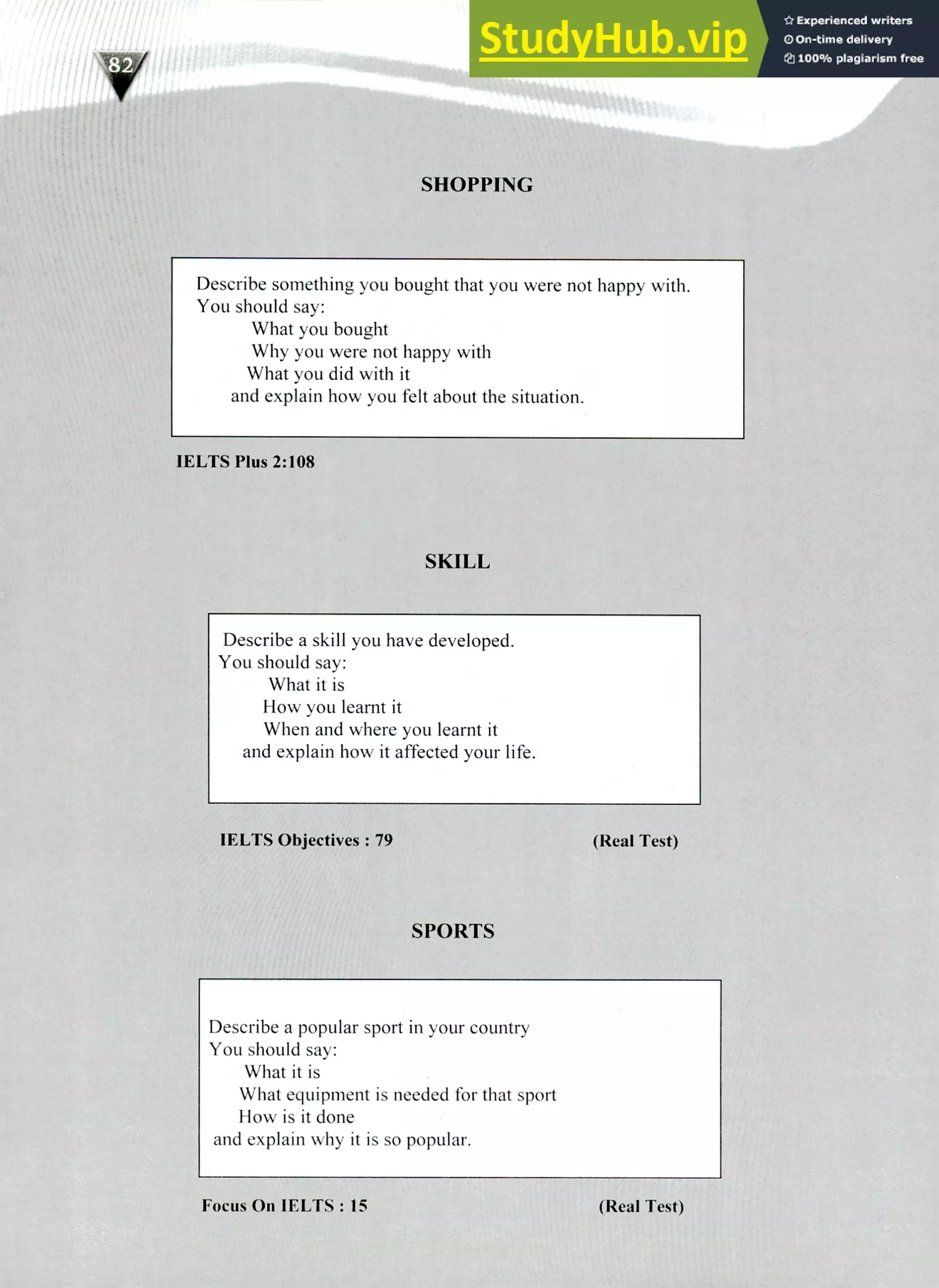 220 IELTS Speaking Topics
SHOPPING
Describe something you bought that you were not happy with.
You should say:
What you bought
Why you were not happy with
What you did with it
and explain how you felt about the situation.
IELTS Plus 2:108
SKILL
Describe a skill you have developed.
You should say:
What it is
How you learnt it
When and where you learnt it
and explain how it affected your life.
IELTS Objectives: 79 (Real Test)
SPORTS
Describe a popular sport in your country
You should say:
What it is
What equipment is needed for that sport
How is it done
and explain why it is so popular.
Focus On IELTS: 15 (Real Test)
 
