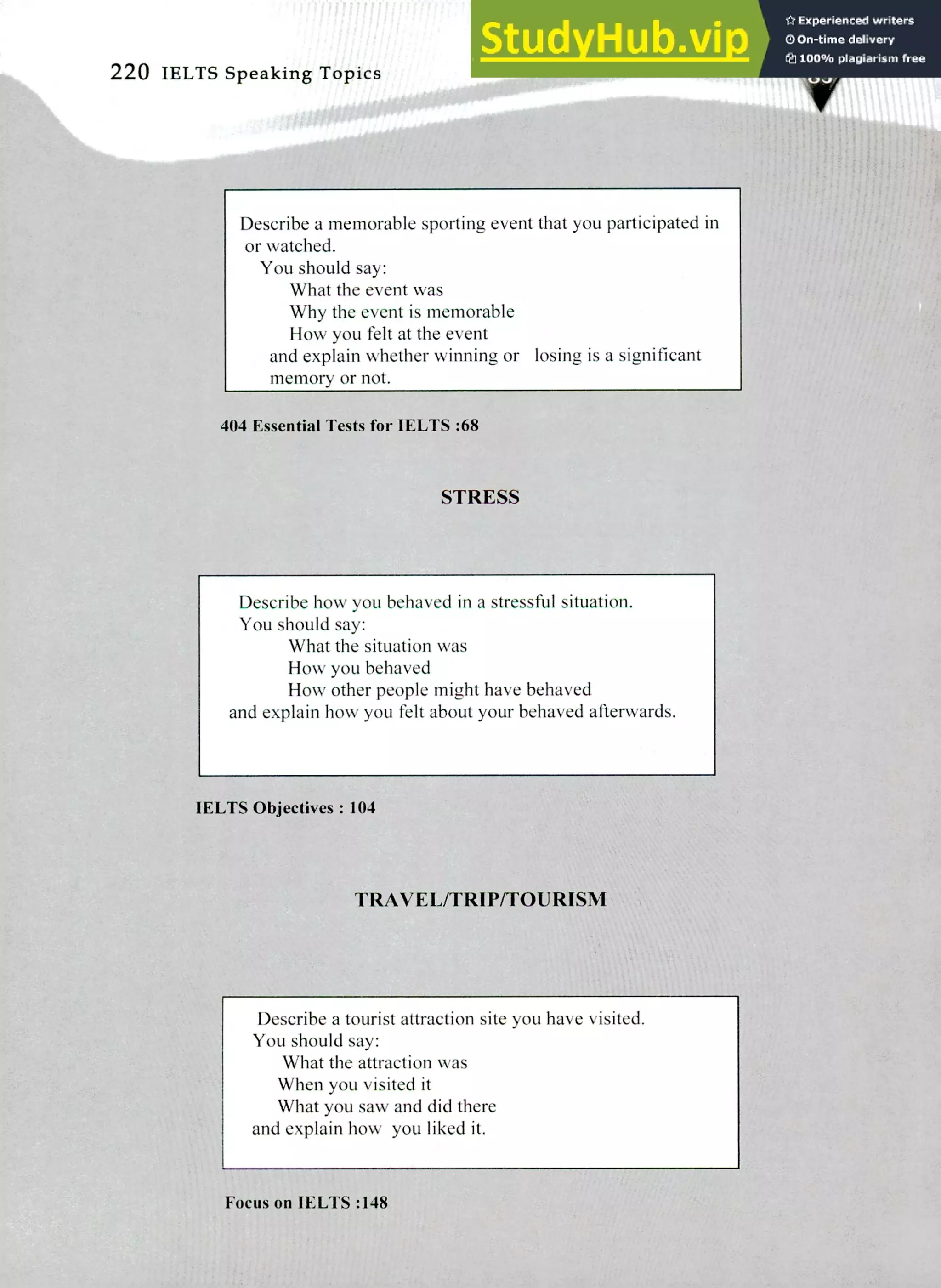 220 IELTS Speaking Topics
Describe a memorable sporting event that you participated in
or watched.
You should say:
What the event was
Why the event is memorable
How you felt at the event
and explain whether winning or losing is a significant
memory or not.
404 Essential Tests for IELTS :68
STRESS
Describe how you behaved in a stressful situation.
You should say:
What the situation was
How you behaved
How other people might have behaved
and explain how you felt about your behaved afterwards.
IELTS Objectives: 104
TRAVEL/TRIP/TOURISM
Describe a tourist attraction site you have visited.
You should say:
What the attraction was
When you visited it
What you saw and did there
and explain how you liked it.
Focus on IELTS :148
 