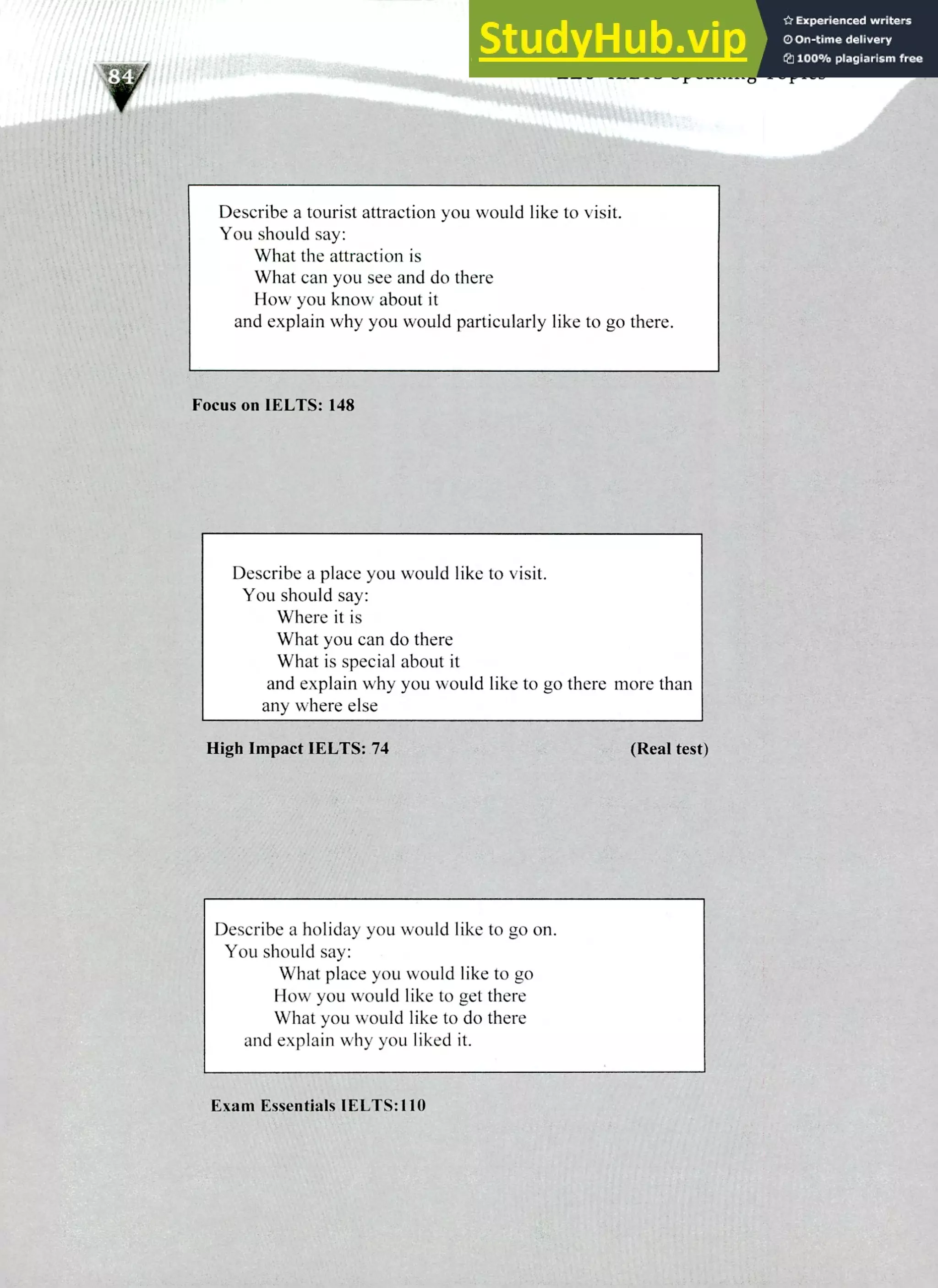220 IELTS Speaking Topics
Describe a tourist attraction you would like to visit.
You should say:
What the attraction is
What can you see and do there
How you know about it
and explain why you would particularly like to go there.
Focus on IELTS: 148
Describe a place you would like to visit.
You should say:
Where it is
What you can do there
What is special about it
and explain why you would like to go there more than
any where else
High Impact IELTS: 74 (Real test)
Describe a holiday you would like to go on.
You should say:
What place you would like to go
How you would like to get there
What you would like to do there
and explain why you liked it.
Exam Essentials IELTS:110
 