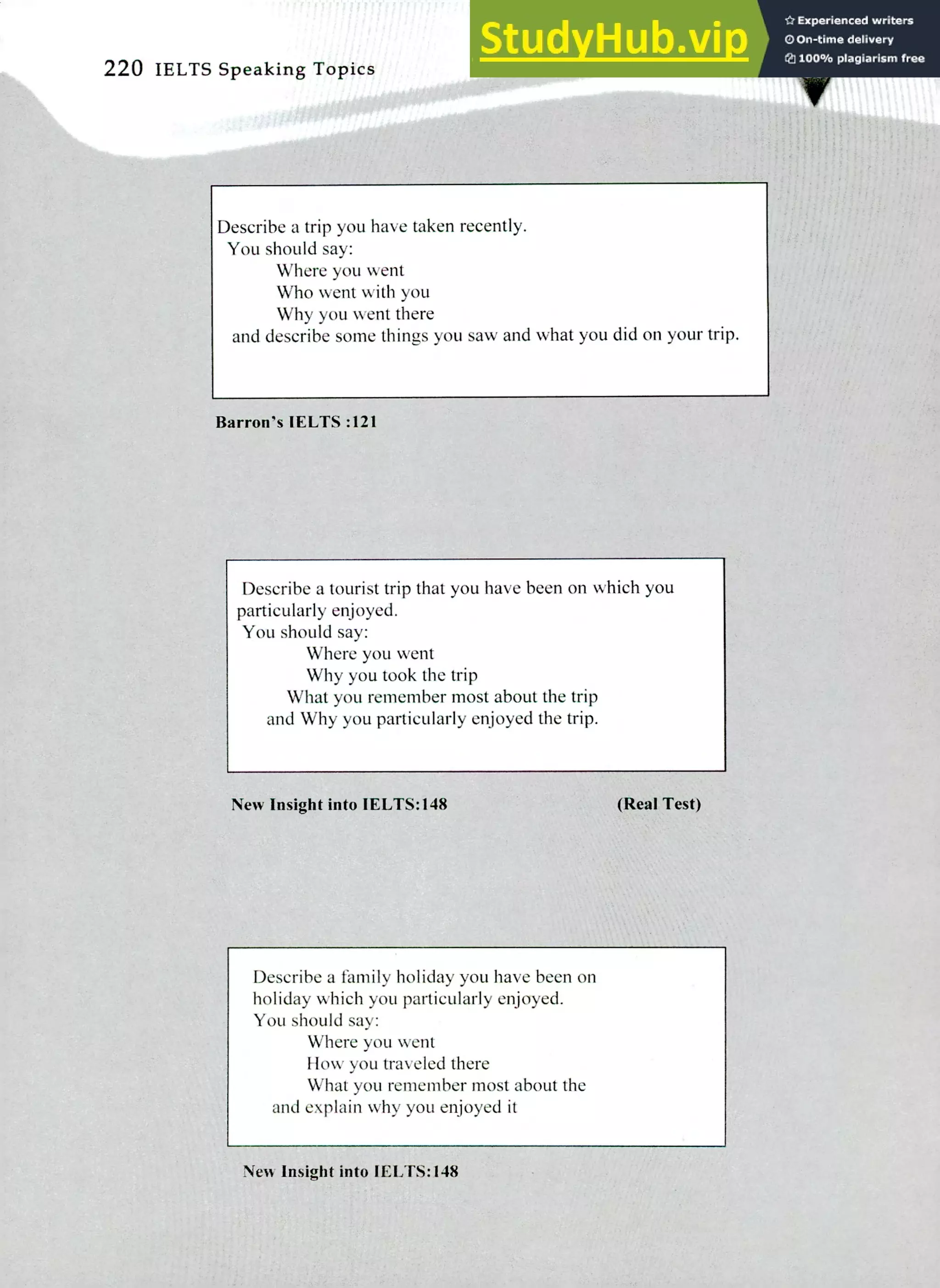 220 IELTS Speaking Topics
1
:VACWAT
Describe a trip you have taken recently.
You should say:
Where you went
Who went with you
Why you went there
and describe some things you saw and what you did on your trip.
Barron's 1ELTS :121
Describe a tourist trip that you have been on which you
particularly enjoyed.
You should say:
Where you went
Why you took the trip
What you remember most about the trip
and Why you particularly enjoyed the trip.
New Insight into 1ELTS:148 (Real Test)
Describe a family holiday you have been on
holiday which you particularly enjoyed.
You should say:
Where you went
How you traveled there
What you remember most about the
and explain why you enjoyed it
New Insight into 1ELTS:148
 