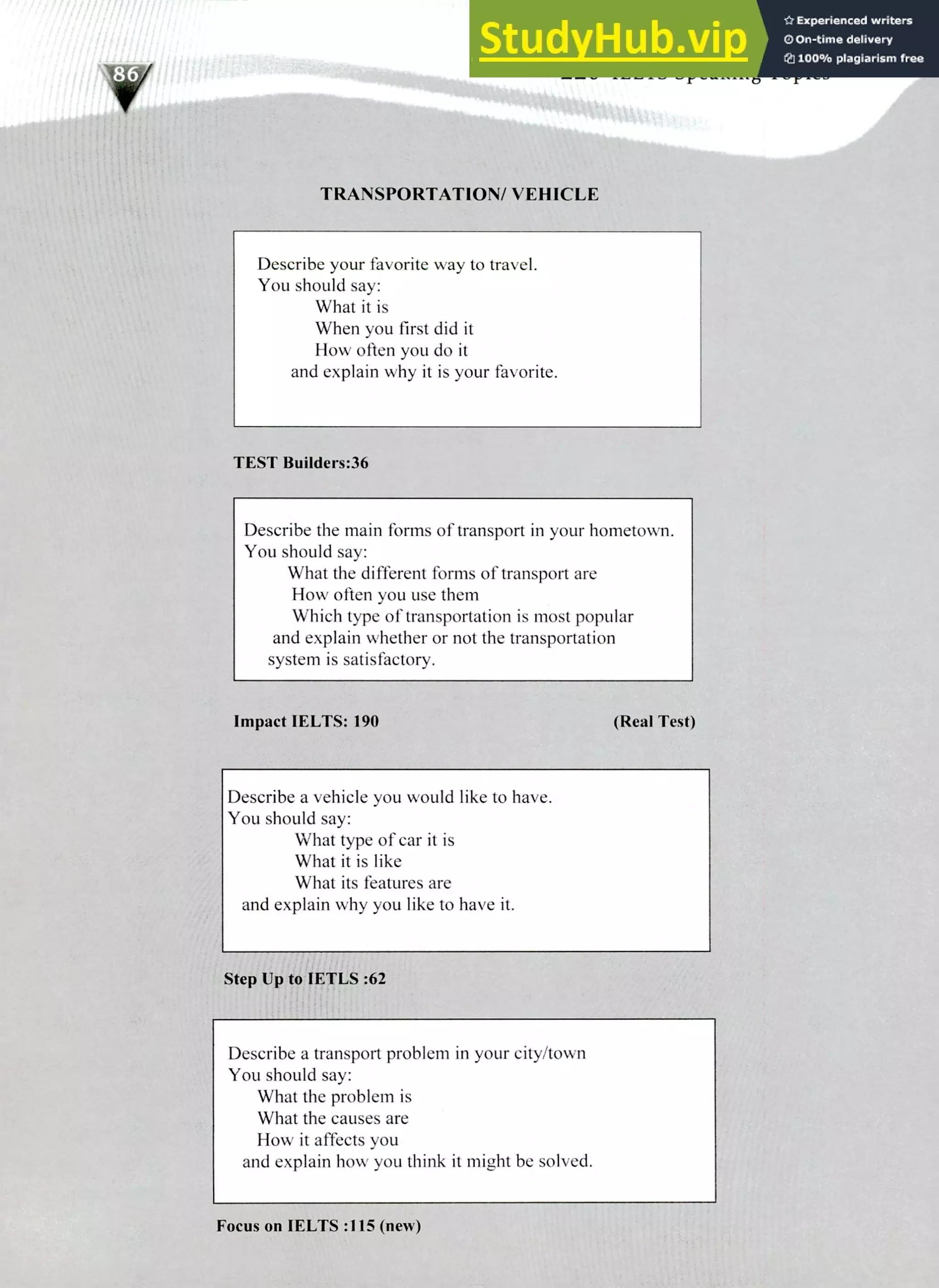 220 IELTS Speaking Topics
TRANSPORTATION/ VEHICLE
Describe your favorite way to travel.
You should say:
What it is
When you first did it
How often you do it
and explain why it is your favorite.
TEST Builders:36
Describe the math forms of transport in your hometown.
You should say:
What the different forms of transport are
How often you use them
Which type of transportation is most popular
and explain whether or not the transportation
system is satisfactory.
Impact IELTS: 190 (Real Test)
Describe a vehicle you would like to have.
You should say:
What type of car it is
What it is like
What its features are
and explain why you like to have it.
Step Up to IETLS :62
Describe a transport problem in your city/town
You should say:
What the problem is
What the causes are
How it affects you
and explain how you think it might be solved.
Focus on IELTS :115 (new)
 