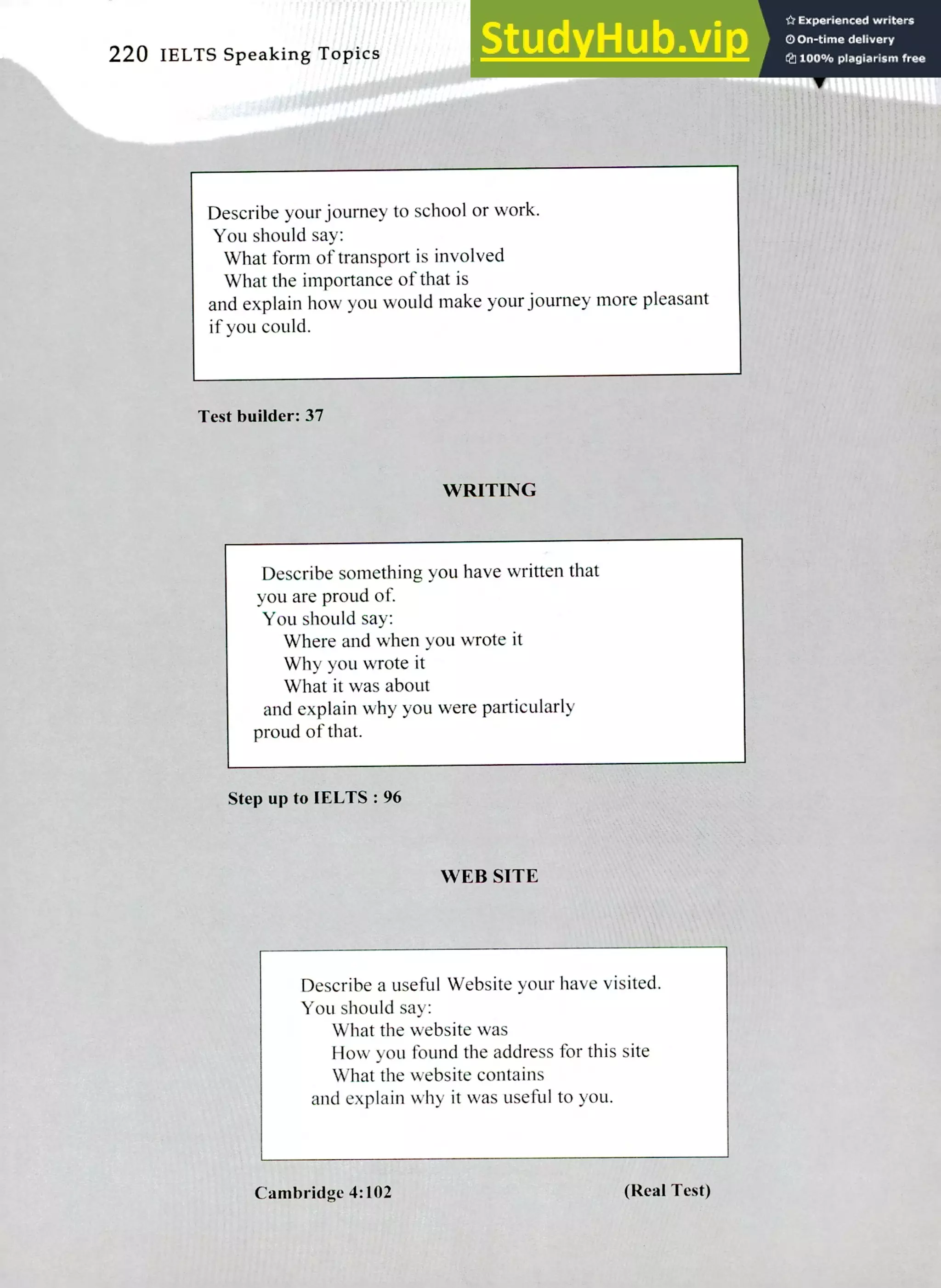 220 IELTS Speaking Topics
Describe your journey to school or work.
You should say:
What form of transport is involved
What the importance of that is
and explain how you would make your journey more pleasant
if you could.
Test builder: 37
WRITING
Describe something you have written that
you are proud of.
You should say:
Where and when you wrote it
Why you wrote it
What it was about
and explain why you were particularly
proud of that.
Step up to IELTS : 96
WEB SITE
Describe a useful Website your have visited.
You should say:
What the website was
How you found the address for this site
What the website contains
and explain why it was useful to you.
Cambridge 4:102 (Real Test)
 