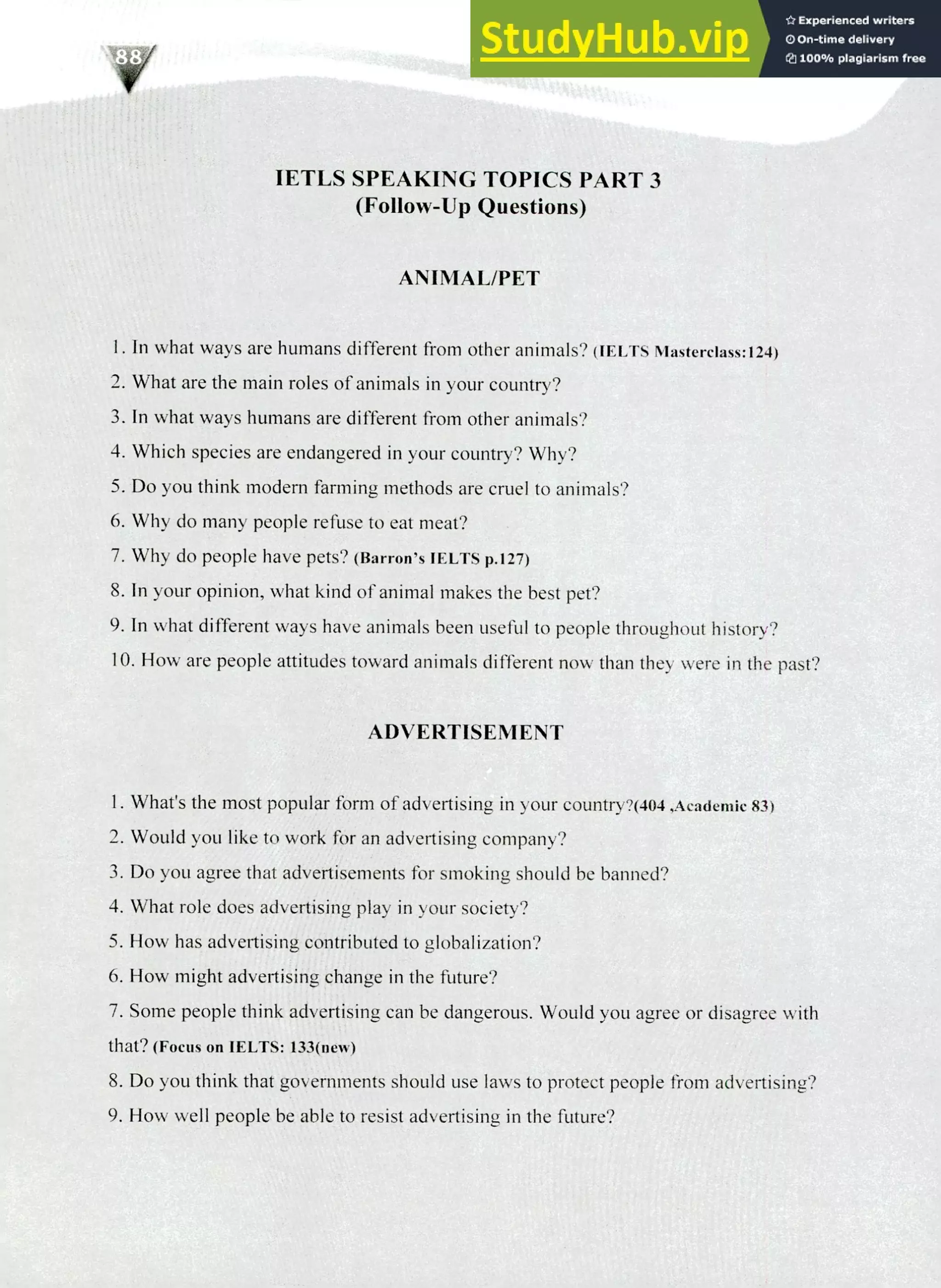 220 IELTS Speaking Topics
IETLS SPEAKING TOPICS PART 3
(Follow-Up Questions)
ANIMAL/PET
I. In what ways are humans different from other animals? (IELTS Masterclass:124)
What are the main roles of animals in your country?
In what ways humans are different from other animals?
Which species are endangered in your country? Why?
Do you think modem farming methods are cruel to animals?
Why do many people refuse to eat meat?
Why do people have pets? (Barron's IELTS p.127)
In your opinion, what kind of animal makes the best pet?
In what different ways have animals been useful to people throughout history?
How are people attitudes toward animals different now than they were in the past?
ADVERTISEMENT
What's the most popular form of advertising in your country?(404,Academic 83)
Would you like to work for an advertising company?
Do you agree that advertisements for smoking should be banned?
What role does advertising play in your society?
How has advertising contributed to globalization?
How might advertising change in the future?
Some people think advertising can be dangerous. Would you agree or disagree with
that? (Focus on IELTS: 133(new)
Do you think that governments should use laws to protect people from advertising?
How well people be able to resist advertising in the future?
 