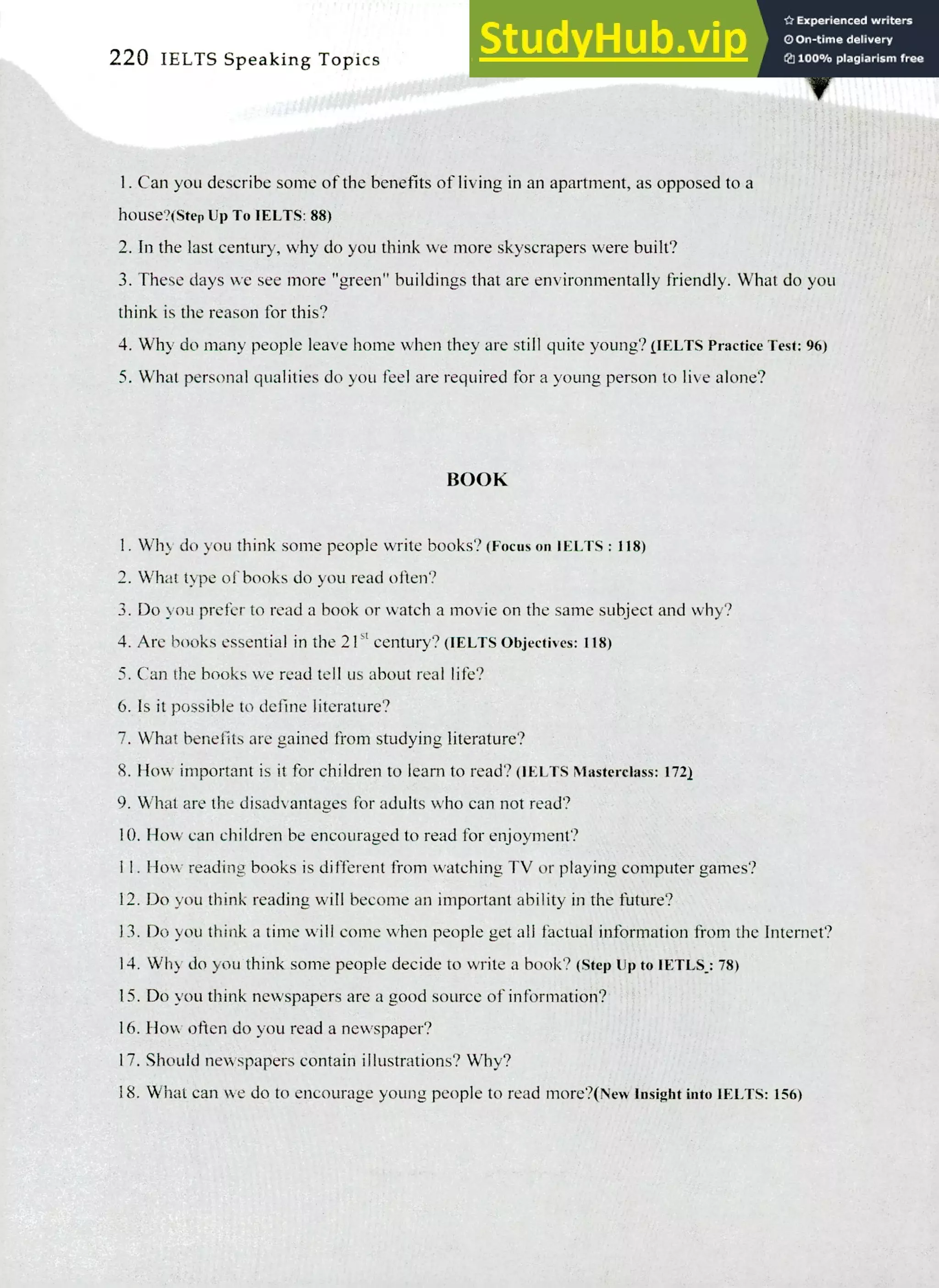 220 IELTS Speaking Topics
Can you describe some of the benefits of living in an apartment, as opposed to a
hOnSe?(Step Up To IELTS: 88)
In the last century, why do you think we more skyscrapers were built?
These days we see more "green" buildings that are environmentally friendly. What do you
think is the reason for this?
Why do many people leave home when they are still quite young? OUTS Practice Test: 96)
What personal qualities do you feel are required for a young person to live alone?
BOOK
Why do you think some people write books? (Focus on WITS : 118)
What type of books do you read often?
Do you prefer to read a book or watch a movie on the same subject and why?
Are books essential in the 21g century? (IELTS Objectives: 118)
Can the books we read tell us about real life?
Is it possible to define literature?
What benefits are gained from studying literature?
How important is it for children to learn to read? (IELTS Masterclass: 1721
What are the disadvantages for adults who can not read?
How can children be encouraged to read for enjoyment?
I. How reading books is different from watching TV or playing computer games?
Do you think reading will become an important ability in the future?
Do you think a time will come when people get all factual information from the Internet?
Why do you think some people decide to write a book? (Step up to IETLS.: 78)
Do you think newspapers are a good source of information?
How often do you read a newspaper?
Should newspapers contain illustrations? Why?
What can we do to encourage young people to read more?( New Insight into IELTS: 156)
 