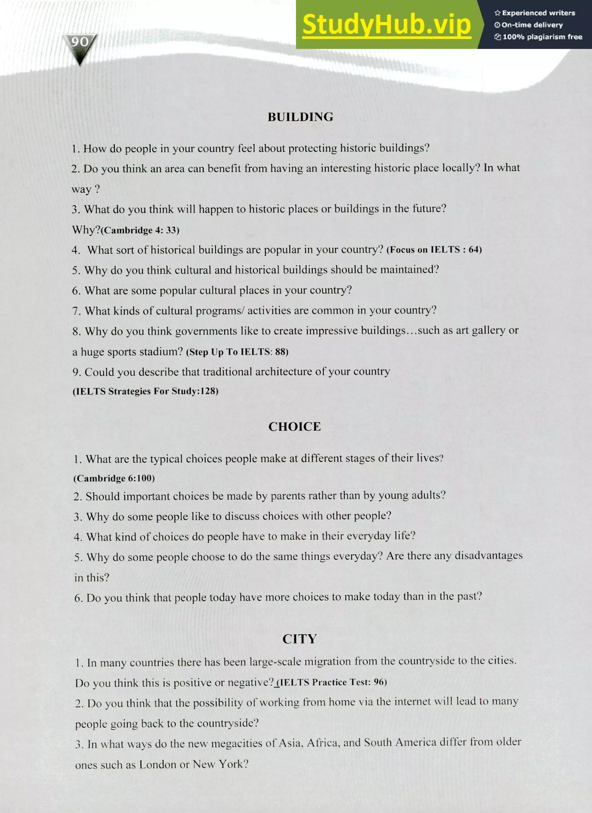 220 IELTS Speaking Topics
BUILDING
How do people in your country feel about protecting historic buildings?
Do you think an area can benefit from having an interesting historic place locally? In what
way?
What do you think will happen to historic places or buildings in the future?
Why?(Cambridge 4: 33)
What sort of historical buildings are popular in your country? (Focus on IELTS : 64)
Why do you think cultural and historical buildings should be maintained?
What are some popular cultural places in your country?
What kinds of cultural programs/ activities are common in your country?
Why do you think governments like to create impressive buildings.. .such as art gallery or
a huge sports stadium? (Step up To IELTS: 88)
Could you describe that traditional architecture of your country
(IELTS Strategies For Study:128)
CHOICE
I. What are the typical choices people make at different stages of their lives?
(Cambridge 6:100)
Should important choices be made by parents rather than by young adults?
Why do some people like to discuss choices with other people?
What kind of choices do people have to make in their everyday life?
Why do some people choose to do the same things everyday? Are there any disadvantages
in this?
Do you think that people today have more choices to make today than in the past?
CITY
I. In many countries there has been large-scale migration from the countryside to the cities.
Do you think this is positive or negative?_(IELTS Practice Test: 96)
Do you think that the possibility of working from home via the internet will lead to many
people going back to the countryside?
In what ways do the new megacities of Asia, Africa, and South America differ from older
ones such as London or New York?
 