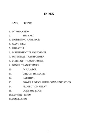 INDEX
S.NO. TOPIC
1. INTRODUCTION
2. THE YARD
3. LIGHTINING ARRESTOR
4. WAVE TRAP
5. ISOLATOR
6. INSTRUMENT TRANSFORMER
7. POTENTIAL TRANSFORMER
8. CURRENT TRANSFORMER
9. POWER TRANSFORMER
10. INSULATOR
11. CIRCUIT BREAKER
12. EARTHING
13. POWER LINE CARRIER COMMUNICATION
14. PROTECTION RELAY
15. CONTROL ROOM
16.BATTERY ROOM
17.CONCLUSION
1
 