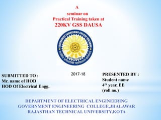A
seminar on
Practical Training taken at
220KV GSS DAUSA
PRESENTED BY :
Student name
4th year, EE
(roll no.)
DEPARTMENT OF ELECTRICAL ENGINEERING
GOVERNMENT ENGINEERING COLLEGE,JHALAWAR
RAJASTHAN TECHNICAL UNIVERSITY,KOTA
SUBMITTED TO :
Mr. name of HOD
HOD Of Electrical Engg.
2017-18
 