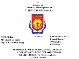 A 
seminar on 
Practical Training taken at 
220KV GSS PINDWARA 
PRESENTED BY: 
Pankaj Rawal 
4th year, EE 
EE/11/093 
DEPARTMENT OF ELECTRICAL ENGINEERING 
POORNIMA COLLEGE OF ENGINEERING 
ISI-6 RIICO INSTITUTIONAL AREA, 
JAIPUR -302022 
GIUDED BY: 
Mr. Vikash kr. Saini 
Dept. Of Electrical Engg. 
2014-15 
 