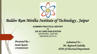 Baldev Ram Mirdha Institute of Technology , Jaipur
SUMMER PRACTICAL REPORT
AT
220 KV GRID SUB-STATION
(SITAPURA, JAIPUR)
SESSION 2018-19
Presented By :-
Sumit kumar
15EBMEE049
Submitted To :-
Mr. Rajneesh Suhalka
HOD of Electrical Department
 