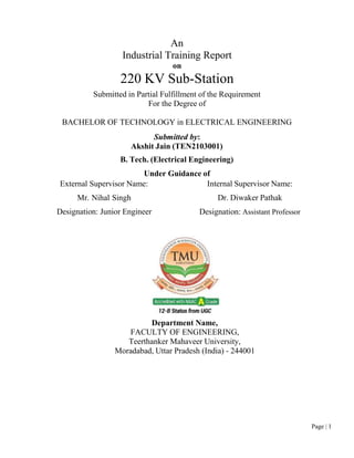 Page | 1
An
Industrial Training Report
on
220 KV Sub-Station
Submitted in Partial Fulfillment of the Requirement
For the Degree of
BACHELOR OF TECHNOLOGY in ELECTRICAL ENGINEERING
Submitted by:
Akshit Jain (TEN2103001)
B. Tech. (Electrical Engineering)
Under Guidance of
External Supervisor Name:
Mr. Nihal Singh
Designation: Junior Engineer
Internal Supervisor Name:
Dr. Diwaker Pathak
Designation: Assistant Professor
Department Name,
FACULTY OF ENGINEERING,
Teerthanker Mahaveer University,
Moradabad, Uttar Pradesh (India) - 244001
 