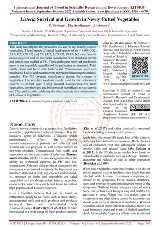 International Journal of Trend in Scientific Research and Development (IJTSRD)
Volume 6 Issue 6, September-October 2022 Available Online: www.ijtsrd.com e-ISSN: 2456 – 6470
@ IJTSRD | Unique Paper ID – IJTSRD52150 | Volume – 6 | Issue – 6 | September-October 2022 Page 1767
Listeria Survival and Growth in Newly Cutted Vegetables
B. Subhasri1
, Ela. Sendhuram2
, J. Ishwarya2
1
Research Scholar, PG & Research Department, 2
Assistant Professor, PG & Research Department,
1,2
Department of Microbiology, Kamban College of Arts and Science for Women, Tiruvannamalai, Tamil Nadu, India
ABSTRACT
This study investigates the prevalence of Listeria spp in newly cutted
vegetables. Theinfluence of initial head-spaces of air – 4.9% CO2,
2.1% O2, 93% N2 and 5% CO2, 5.2% O2, 89.8% N2 – on Listeria
monocytogenes and on microbial association with shredded carrots
and lettuce was studied at 4ºC. These pathogens survived but did not
grow in any vegetable regardless of the packaging system used. Total
viable count and lactic acid bacteria and Pseudomonas were also
monitored. Lactic acid bacteria were the predominant organismsin all
samples. The PH dropped significantly during the storage of
vegetables. The selective medium mainly used for the isolation of
Listeria is oxford agar. Using isolated L.monocytogenes from
vegetables, morphologic and biochemical identification was carried
out. The results conferred during this studyindicate the contamination
of Listeria in vegetables.
KEYWORDS: L.monocytogenes, Lettuce, Listerosis
How to cite this paper: B. Subhasri |
Ela. Sendhuram | J. Ishwarya "Listeria
Survival and Growth in Newly Cutted
Vegetables" Published in International
Journal of Trend in
Scientific Research
and Development
(ijtsrd), ISSN: 2456-
6470, Volume-6 |
Issue-6, October
2022, pp.1767-
1773, URL:
www.ijtsrd.com/papers/ijtsrd52150.pdf
Copyright © 2022 by author (s) and
International Journal of Trend in
Scientific Research and Development
Journal. This is an Open Access article
distributed under the
terms of the
Creative Commons
Attribution License (CC BY 4.0)
(http://creativecommons.org/licenses/by/4.0)
INTRODUCTION
Listeria monocytogenes is a gram positive, facultative
anaerobic, opportunistic bacterial pathogen. It is the
causative agent of listeriosis, a disease which
predominantly affects the elderly,
immunocompromised patients are affected and
women who are pregnant, as well as their unborn or
newborn children. Contaminated food stuffs and
vegetables are the main cause of infection (Garner
and Kathariou 2016). This microorganisms have the
ability to withstand extreme in PH and low
temperature. Although dairy products have gotten the
most press as a cause of listeriosis, the bacterium has
also been detected in beef, pig, chicken and sea food.
Its presence on fruits and vegetables are salad
vegetables such as cabbage, celery, lettuce, cucumber,
onion, leeks, water cress and fennel found to contain
high population of L.monocytogenes.
It is a harmful bacteria that can be found in
refrigerated, ready-to-eat foods such as meat, dairy-
unpasteurized milk and milk products and products
harvested from soil contaminated with
L.monocytogenes (Cartwright et al.,2013). It have
been found in a wide range of fresh product samples
(Zhu et al.,2017) and other minimally processed
foods, according to many investigations.
Aside from the potentially tragic loss of life, Listeria
outbreaks have substantial economic effects due to a
loss of consumer trust and subsequent decline in
product sales and related value (Mc Cullum et
al.,2013). In the US, the bacterium has been found on
individualfresh products such as cabbage. Potatoes,
cucumber and raddish as well as other vegetables
(Heisicket al.,1989).
When raw vegetables come into contact with dirt or
animal manure used as fertilizer, they might become
infected with Listeria. Listeriosis symptoms are
similar to flu symptoms. Fever, nausea, diarrhoea,
pains and nervous system imbalance are some of the
symptoms. Without taking adequate care of one’s
body, one’s chances of living a long and healthy life
are slime to none. When you first notice signs of
listeriosis or anyother illness caused bya parasite,you
should seek medical attention immediately. Without
treatment, a food borne infection could kill those with
weak immune system and even still birth of an unborn
child. Although the frequency of listeriosis is minimal
IJTSRD52150
 