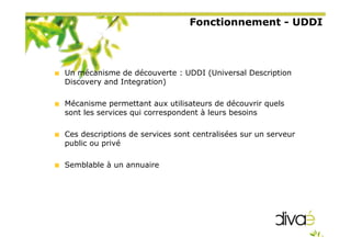 Fonctionnement - UDDI
Un mécanisme de découverte : UDDI (Universal Description
Discovery and Integration)
Mécanisme permettant aux utilisateurs de découvrir quels
sont les services qui correspondent à leurs besoins
Ces descriptions de services sont centralisées sur un serveur
public ou privé
Semblable à un annuaire
 