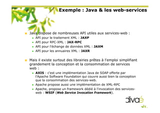 Exemple : Java & les web-services
Java dispose de nombreuses API utiles aux services-web :
API pour le traitement XML : JAXP
API pour RPC-XML : JAX-RPC
API pour l'échange de données XML : JAXM
API pour les annuaires XML : JAXR
Mais il existe surtout des librairies prêtes à l'emploi simplifiant
grandement la conception et la consommation de services
web :
AXIS : c'est une implémentation Java de SOAP offerte par
l'Apache Software Foundation qui couvre aussi bien la conception
que la consommation des services-web.
Apache propose aussi une implémentation de XML-RPC
Apache, propose un framework dédié à l'invocation des services-
web : WSIF (Web Service Invocation Framework).
 