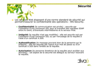 Sécurité
Les services Web disposent d'une norme standard de sécurité qui
permet d’assurer la confidentialité des opérations : WS-Security.
Confidentialité (la communication est privée) : assurée par
l’utilisation d’une connexion SSL pour le transfert des requêtes SOAP
entre le client, d’éventuels intermédiaires et le serveur final.
Intégrité (la requête n’est pas modifiée) : elle est assurée soit par
l’utilisation d’une connexion SSL ou par l’encodage de la requête à
l’aide d’un certificat X.509.
Authentification (le message provient bien de la personne qui le
prétend) : elle est assurée par l’ajout d’un mot de passe ou d’un
certificat X.509 dans l’entête de la requête.
Autorisation (la personne émettrice de la requête peut accéder aux
données) : cet aspect de la sécurité est délégué au serveur recevant
la requête.
 