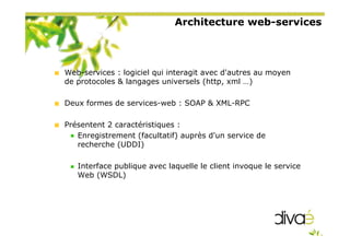 Architecture web-services
Web-services : logiciel qui interagit avec d'autres au moyen
de protocoles & langages universels (http, xml …)
Deux formes de services-web : SOAP & XML-RPC
Présentent 2 caractéristiques :
Enregistrement (facultatif) auprès d'un service de
recherche (UDDI)
Interface publique avec laquelle le client invoque le service
Web (WSDL)
 