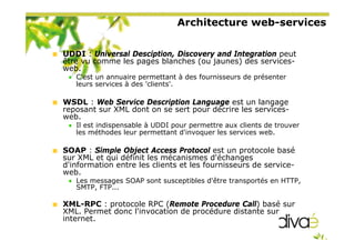 Architecture web-services
UDDI : Universal Desciption, Discovery and Integration peut
être vu comme les pages blanches (ou jaunes) des services-
web.
C'est un annuaire permettant à des fournisseurs de présenter
leurs services à des 'clients'.
WSDL : Web Service Description Language est un langage
reposant sur XML dont on se sert pour décrire les services-
web.
Il est indispensable à UDDI pour permettre aux clients de trouver
les méthodes leur permettant d'invoquer les services web.
SOAP : Simple Object Access Protocol est un protocole basé
sur XML et qui définit les mécanismes d'échanges
d'information entre les clients et les fournisseurs de service-
web.
Les messages SOAP sont susceptibles d'être transportés en HTTP,
SMTP, FTP...
XML-RPC : protocole RPC (Remote Procedure Call) basé sur
XML. Permet donc l'invocation de procédure distante sur
internet.
 