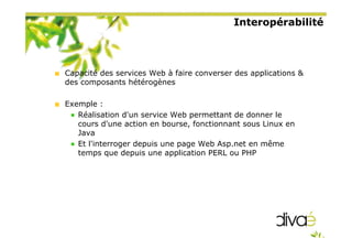 Interopérabilité
Capacité des services Web à faire converser des applications &
des composants hétérogènes
Exemple :
Réalisation d'un service Web permettant de donner le
cours d'une action en bourse, fonctionnant sous Linux en
Java
Et l'interroger depuis une page Web Asp.net en même
temps que depuis une application PERL ou PHP
 