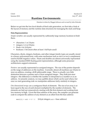 CS143 Handout 22
Summer 2012 July 27th
, 2012
Runtime Environments
Handout written by Maggie Johnson and revised by Julie Zelenski.
Before we get into the low-level details of final code generation, we first take a look at
the layout of memory and the runtime data structures for managing the stack and heap.
Data Representation
Simple variables: are usually represented by sufficiently large memory locations to hold
them:
• characters: 1 or 2 bytes
• integers: 2, 4 or 8 bytes
• floats: 4 to 16 bytes
• booleans: 1 bit (most often at least 1 full byte used)
Characters, shorts, integers, booleans, and other integer-family types are usually stored
in a binary polynomial form, with some mechanism such as one's or two's complement
used to handle negative values. Floats and doubles are almost universally represented
using the standard IEEE floating point representation, although some processor
architectures support extensions.
Pointers: are usually represented as unsigned integers. The size of the pointer depends
on the range of addresses on the machine. Currently almost all machines use 4 bytes to
store an address, creating a 4GB addressable range. There is actually very little
distinction between a pointer and a 4 byte unsigned integer. They both just store
integers—the difference is whether the number is interpreted as a number or as an
address. In semantic analysis, we may quibble about which can be used where, but
once we start generating code we manipulate addresses fairly similarly to integers.
One dimensional arrays: are a contiguous block of elements. The size of an array is at
least equal to the size of each element multiplied by the number of elements. The
elements are laid out consecutively starting with the first element and working from
low-memory to high. Given the base-address of the array, the compiler can generate
code to compute the address of any element as an offset from the base address:
&arr[i] = arr + 4 * i (4-byte integers; arr = base address)
 