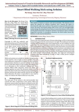 International Journal of Trend in Scientific Research and Development (IJTSRD)
Volume 3 Issue 5, August 2019 Available Online: www.ijtsrd.com e-ISSN: 2456 – 6470
@ IJTSRD | Unique Paper ID – IJTSRD26601 | Volume – 3 | Issue – 5 | July - August 2019 Page 1156
Smart Blind Walking Stick using Arduino
Ma Naing1, Nwe Nwe Oo1, May Thwe Oo2
1Lecturer, 2Professor
1,2Department of Electronic Engineering, Technological University, Magway, Myanmar
How to cite this paper: Ma Naing | Nwe
Nwe Oo | May Thwe Oo "Smart Blind
Walking Stick UsingArduino" Publishedin
International Journal
of Trend in Scientific
Research and
Development
(ijtsrd), ISSN: 2456-
6470, Volume-3 |
Issue-5, August
2019,pp.1156-1159,
https://doi.org/10.31142/ijtsrd26601
Copyright © 2019 by author(s) and
International Journal ofTrend inScientific
Research and Development Journal. This
is an Open Access article distributed
under the terms of
the Creative
Commons Attribution
License (CC BY 4.0)
(http://creativecommons.org/licenses/by
/4.0)
ABSTRACT
This system is based on sensors and microcontroller. The features are to
detect the obstacle for collision avoidance and it detects the object in
directions left, right, down and front. The systemiscomposedoftheultrasonic
sensor, IR sensor and Arduino Mega 2560. It has a low cost and lightweight
system design. By using these three items, it senses the distance with sensors
and the blind stick frame is designed. And then send distance data to Arduino
mega2560 controller. In emergency situations, the blind walker knows the
distance or safe area for themselves.
KEYWORDS: Arduino Mega, Sensors, Motor
I. INTRODUCTION
Vision is the most important part of human physiology as 83% of information
human being gets from the environment is via sight. The traditional and oldest
mobility aids for persons with visual impairments are the walking cane and
guide dogs. The most important drawbacks of these aids are necessary skills
and training phase, range of motion and very little information conveyed. With
the rapid advances of modern technology, both in hardware and softwarefront
have brought potential to provide intelligent navigation capabilities. Recently
there has been a lot of Electronic Travel Aids, ETA designed and devised tohelp
the blind navigate independently and safely. Also high-end technological
solutions have been introduced recently to help a blind person navigate
independently.
While such systems are suitable for outdoor navigation, due
to the need for a line of sight access to satellites, they still
need additional components to improve on the resolution
and proximity detection to prevent collision of the blind
persons with other objects. In this system, the walking stick
is an alternative to the traditional walking stick. Here,
Arduino MEGA 2560, ultrasonic sensor, IR sensor and
voltage regulator are used. The ultrasonic sensor is used to
detect the object in the front of the person by measuring the
distance between the object and the stick for left and right
object detection, IR sensor is used which is very small in
range. So it detects the objects which are very close.
II. Working Principle
The main part of the system is the microcontroller that
controls the other components in the system. When the
ultrasonic sensors detect any objects or obstacle in the 180-
degree path it will activate the buzzer and vibratethemotor.
Figure1. Block Diagram of Smart Blind Walking Stick
III. Hardware Implementation
Figure2. Circuit Diagram for Smart Blind Walking Stick
A smart blind walking stick is made up with Arduino mega
2560, ultrasonic sensors and IR sensor. The core part of the
system is microcontroller Arduino mega 2560. Most of the
coding system is designed in the Arduino. Arduino IDE
software and C programming language is used to run the
whole system of the walking stick.HC-SR04 ultrasonic sensor
IJTSRD26601
 