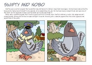 Swifty was a carrier pigeon that would fly long distances to deliver important messages. He had been named Swifty
because he had proven himself to be speedy at accomplishing his job. He had won many competitions and was one of
the best carrier pigeons around, and he made sure everyone knew it.
Nobo was a common pigeon that lived in a park with his friends, near Swifty’s delivery route. His wings weren’t
exceptionally strong and he had no special flight records; he was just a common pigeon like the other pigeons one
would find at the park.
Swifty and Nobo
 