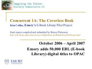 Concurrent 1A: The Coverless Book
Kim Collins, Emory’s E-Book Library Pilot Project

final report compiled and submitted by Betsey Patterson
http://web.library.emory.edu/services/collmgt/ElectronicBookLibraryPilotProject.html



                         October 2006 – April 2007
                    Emory adds 50,000 EBL (E-book
                     Library) digital titles to OPAC
 