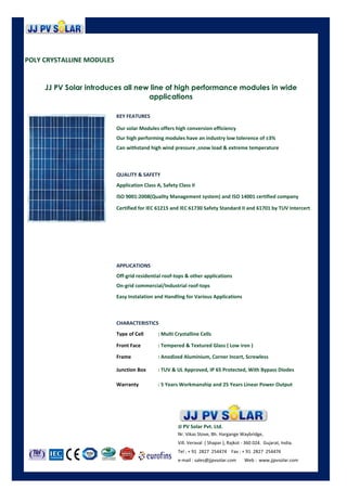 POLY CRYSTALLINE MODULES
POLY CRYSTALLINE MODULES
JJ PV Solar introduces all new line of high performance modules in wide
applications
Can withstand high wind pressure ,snow load & extreme temperature
Our solar Modules offers high conversion efficiency
Our high performing modules have an industry low tolerence of ±3%
KEY FEATURES
QUALITY & SAFETY
Application Class A, Safety Class II
ISO 9001:2008(Quality Management system) and ISO 14001 certified company
Certified for IEC 61215 and IEC 61730 Safety Standard II and 61701 by TUV Intercert
APPLICATIONS
Off-grid residential roof-tops & other applications
CHARACTERISTICS
Type of Cell : Multi Crystalline Cells
Easy Instalation and Handling for Various Applications
Off-grid residential roof-tops & other applications
On-grid commercial/Industrial roof-tops
Type of Cell : Multi Crystalline Cells
Front Face : Tempered & Textured Glass ( Low iron )
Frame : Anodized Aluminium, Corner Incert, Screwless
Junction Box : TUV & UL Approved, IP 65 Protected, With Bypass Diodes
Warranty : 5 Years Workmanship and 25 Years Linear Power Output
Nr. Vikas Stove, Bh. Hargange Waybridge,
Vill. Veraval ( Shapar ), Rajkot - 360 024. Gujarat, India.
JJ PV Solar Pvt. Ltd.
Vill. Veraval ( Shapar ), Rajkot - 360 024. Gujarat, India.
Tel : + 91 2827 254474 Fax : + 91 2827 254476
e-mail : sales@jjpvsolar.com Web : www.jjpvsolar.com
 