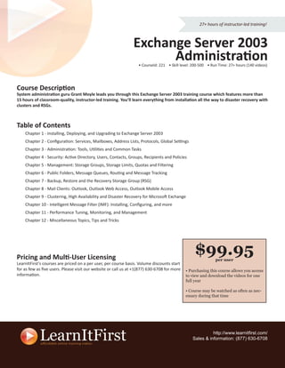 27+ hours of instructor-led training!



                                                               Exchange Server 2003
                                                                     Administration
                                                                  • CourseId: 221 • Skill level: 200-500 • Run Time: 27+ hours (140 videos)




Course Description
System administration guru Grant Moyle leads you through this Exchange Server 2003 training course which features more than
15 hours of classroom-quality, instructor-led training. You’ll learn everything from installation all the way to disaster recovery with
clusters and RSGs.



Table of Contents
    Chapter 1 - Installing, Deploying, and Upgrading to Exchange Server 2003
    Chapter 2 - Conﬁguration: Services, Mailboxes, Address Lists, Protocols, Global Settings
    Chapter 3 - Administration: Tools, Utilities and Common Tasks
    Chapter 4 - Security: Active Directory, Users, Contacts, Groups, Recipients and Policies
    Chapter 5 - Management: Storage Groups, Storage Limits, Quotas and Filtering
    Chapter 6 - Public Folders, Message Queues, Routing and Message Tracking
    Chapter 7 - Backup, Restore and the Recovery Storage Group (RSG)
    Chapter 8 - Mail Clients: Outlook, Outlook Web Access, Outlook Mobile Access
    Chapter 9 - Clustering, High Availability and Disaster Recovery for Microsoft Exchange
    Chapter 10 - Intelligent Message Filter (IMF): Installing, Conﬁguring, and more
    Chapter 11 - Performance Tuning, Monitoring, and Management
    Chapter 12 - Miscellaneous Topics, Tips and Tricks




Pricing and Multi-User Licensing
                                                                                                 $99.95      per user
LearnItFirst’s courses are priced on a per user, per course basis. Volume discounts start
for as few as ﬁve users. Please visit our website or call us at +1(877) 630-6708 for more   • Purchasing this course allows you access
information.                                                                                to view and download the videos for one
                                                                                            full year

                                                                                            • Course may be watched as often as nec-
                                                                                            essary during that time




                                                                                                          http://www.learnitﬁrst.com/
                                                                                                Sales & information: (877) 630-6708
 
