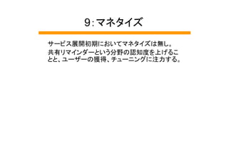 9：マネタイズ
サービス展開初期においてマネタイズは無し。
共有リマインダーという分野の認知度を上げるこ
とと、ユーザーの獲得、チューニングに注力する。
 
