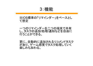 3：機能
※iOS標準の「リマインダー」をベースとし
て想定

一つのリマインダーを二つの端末で共有
し、タスクの追加/処理/通知などを自由に
行うことができる。

更に、自動的に追加されるリコメンドタスク
があり、ゲーム感覚でタスク処理していく
楽しみも加わる。
 