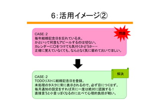 6：活用イメージ②

CASE：2                      問題
毎年結婚記念日を忘れている夫。
かといって何度もアピールするのは切ない。
カレンダーに○をつけても気付くかどうか・・・
正確に覚えていなくても、なんとなく気に留めておいてほしい。




                           解決
CASE：2
TODOリストに結婚記念日を登録。
未処理のタスクに常に表示されるので、必ず目につくはず。
毎月通知の設定をすれば月に一度は絶対に認識する！
直接言うと小言っぽくなるのに比べて心理的負担が軽い。
 