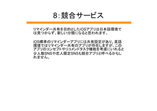 8：競合サービス
リマインダー共有を目的としたiOSアプリは日本語環境で
は見つからず、新しい分類になると思われます。

iOS標準のリマインダーアプリには共有設定があり、英語
環境ではリマインダー共有のアプリが存在しますが、この
アプリのコンセプトやリコメンドタスク機能を考慮にいれると
少人数SNSや恋人限定SNSも競合アプリと呼べるかもし
れません。
 