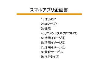 スマホアプリ企画書
  1：はじめに
  2：コンセプト
  3：機能
  4：リコメンドタスクについて
  5：活用イメージ①
  6：活用イメージ②
  7：活用イメージ③
  8：競合サービス
  9：マネタイズ
 