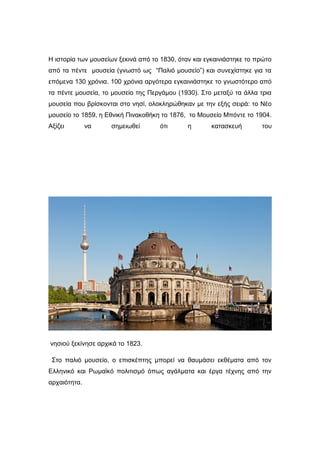 Η ιστορία των μουσείων ξεκινά από το 1830, όταν και εγκαινιάστηκε το πρώτο
από τα πέντε μουσεία (γνωστό ως “Παλιό μουσείο”) και συνεχίστηκε για τα
επόμενα 130 χρόνια. 100 χρόνια αργότερα εγκαινιάστηκε το γνωστότερο από
τα πέντε μουσεία, το μουσείο της Περγάμου (1930). Στο μεταξύ τα άλλα τρια
μουσεία που βρίσκονται στο νησί, ολοκληρώθηκαν με την εξής σειρά: το Νέο
μουσείο το 1859, η Εθνική Πινακοθήκη το 1876, το Μουσείο Μπόντε το 1904.
Αξίζει να σημειωθεί ότι η κατασκευή του
νησιού ξεκίνησε αρχικά το 1823.
Στο παλιό μουσείο, ο επισκέπτης μπορεί να θαυμάσει εκθέματα από τον
Ελληνικό και Ρωμαϊκό πολιτισμό όπως αγάλματα και έργα τέχνης από την
αρχαιότητα.
 