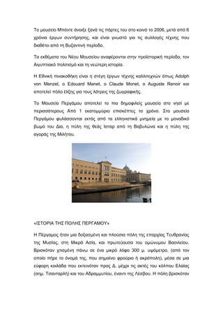 Το μουσείο Μπόντε άνοιξε ξανά τις πόρτες του στο κοινό το 2006, μετά από 6
χρόνια έργων συντήρησης, και είναι γνωστό για τις συλλογές τέχνης που
διαθέτει από τη Βυζαντινή περίοδο.
Τα εκθέματα του Νέου Μουσείου αναφέρονται στην προϊστορική περίοδο, τον
Αιγυπτιακό πολιτισμό και τη νεώτερη ιστορία.
Η Εθνική πινακοθήκη είναι η στέγη έργων τέχνης καλλιτεχνών όπως Adolph
von Menzel, ο Edouard Manet, ο Claude Monet, ο Auguste Renoir και
αποτελεί πόλο έλξης για τους λάτρεις της ζωγραφικής.
Το Μουσείο Περγάμου αποτελεί το πιο δημοφιλείς μουσείο στο νησί με
περισσότερους Από 1 εκατομμύριο επισκέπτες το χρόνο. Στο μουσείο
Περγάμου φυλάσσονται εκτός από τα ελληνιστικά μνημεία με το μοναδικό
βωμό του Δια, η πύλη της θεάς Ισταρ από τη Βαβυλώνα και η πύλη της
αγοράς της Μιλήτου.
«ΙΣΤΟΡΙΑ ΤΗΣ ΠΟΛΗΣ ΠΕΡΓΑΜΟΥ»
Η Πέργαμος ήταν μια δοξασμένη και πλούσια πόλη της επαρχίας Τευθρανίας
της Μυσίας, στη Μικρά Ασία, και πρωτεύουσα του ομώνυμου Βασιλείου.
Βρισκόταν χτισμένη πάνω σε ένα μικρό λόφο 300 μ. υψόμετρο, (από τον
οποίο πήρε το όνομά της, που σημαίνει φρούριο ή ακρόπολη), μέσα σε μια
εύφορη κοιλάδα που εκτεινόταν προς Δ. μέχρι τις ακτές του κόλπου Ελαίας
(σημ. Τσανταρλή) και του Αδραμμυτίου, έναντι της Λέσβου. Η πόλη βρισκόταν
 