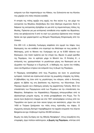 ανάμεσα των δύο παραποτάμων του Κάικου, του Σελινούντα και του Κητείου
που χάριζαν στη πόλη πλούσια κοιλάδα.
Η ιστορία της πόλης αρχίζει στις αρχές του 4ου αιώνα π.χ. και μέχρι την
εκστρατεία του Μεγάλου Αλεξάνδρου δεν ήταν ιδιαίτερα σημαντική. Κατά τη
διάρκεια της εκστρατείας εξελίχθηκε σε μια από τις σημαντικότερες πόλεις της
Μυσίας. Πρόκειται για μια εκπληκτική τοποθεσία στην καρδιά του Βερολίνου,
όπου και φιλοξενούνται 5 από τα νησί των μουσείων βρίσκεται στον ποταμό
Spree και έχει χαρακτηριστεί ως Μνημείο Παγκόσμιας Κληρονομιάς από την
Unesco.
Στα 293 π.Χ. ο βασιλιάς Λυσίμαχος ασφάλισε στο οχυρό του λόφου τους
θησαυρούς του και ανάθεσε στο στρατηγό του Φιλέταιρο να τους φυλάει. Ο
Φιλέταιρος, μετά το θάνατο του Λυσίμαχου και με τα 9.000 τάλαντα των
θησαυρών, ένα ποσό τεράστιο για την εποχή του, ίδρυσε το μικρό κρατίδιο
της Περγάμου, που το κράτησε μέχρι το θάνατό του. Ο Άτταλος Α΄, ο
απόγονός του, χρησιμοποίησε το μεγαλύτερο μέρος του θησαυρού για να
εξωραΐσει την Πέργαμο κι ο Ευμένης Β΄, ο διάδοχός του, έχτισε ένα πλήθος
ναών και δημόσιων κτηρίων και ανάμεσά τους το βωμό της Περγάμου.
Η Πέργαμος καταλήφθηκε από τους Ρωμαίους και έγινε το μεγαλύτερο
εμπορικό, πολιτικό και στρατιωτικό κέντρο της ρωμαϊκής επαρχίας της Ασίας.
Η βιβλιοθήκη της ήταν από τις μεγαλύτερες του κόσμου, αλλά ο Αντώνιος
χάρισε τα βιβλία της στη βασίλισσα της Αιγύπτου, την Κλεοπάτρα. Στην
Πέργαμο άκμασε και ο διάσημος γιατρός της αρχαιότητας Γαληνός. Μετά την
επανάσταση των Περγαμηνών κατά των Ρωμαίων και την επανάσταση του
Μακρίνου, δολοφόνου του Καρακάλλα,η Πέργαμος απογυμνώθηκε από τα
αξιολογότερα μνημεία τέχνης, τα οποία μεταφέρθηκαν στη Ρώμη. Τον 7ο
αιώνα έγινε βυζαντινή επαρχία και στα 1401 καταστράφηκε εντελώς από τον
Ταμερλάνο και έμεινε για έναν αιώνα έρημη και ακατοίκητη, μέχρι που στα
1450 οι Τούρκοι ξανάχτισαν την πόλη στους πρόποδες του λόφου. Ο
σημερινός οικισμός διατηρεί παραφθαρμένα την αρχαία ονομασία που λέγεται
Bergama και έχει πληθυσμό περίπου 55.000 κατοίκων.
Βωμός του Διός Σωτήρος και της Αθηνάς Νικηφόρου", όπως ονομάζεται στις
επιγραφές, έργο πολλών καλλιτεχνών, ο βωμός της Περγάμου, κτίστηκε από
 