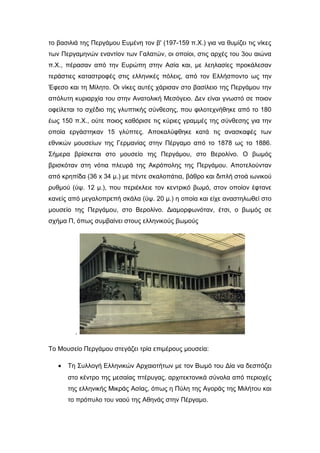 το βασιλιά της Περγάμου Ευμένη τον β' (197-159 π.Χ.) για να θυμίζει τις νίκες
των Περγαμηνών εναντίον των Γαλατών, οι οποίοι, στις αρχές του 3ου αιώνα
π.Χ., πέρασαν από την Ευρώπη στην Ασία και, με λεηλασίες προκάλεσαν
τεράστιες καταστροφές στις ελληνικές πόλεις, από τον Ελλήσποντο ως την
Έφεσο και τη Μίλητο. Οι νίκες αυτές χάρισαν στο βασίλειο της Περγάμου την
απόλυτη κυριαρχία του στην Ανατολική Μεσόγειο. Δεν είναι γνωστό σε ποιον
οφείλεται το σχέδιο της γλυπτικής σύνθεσης, που φιλοτεχνήθηκε από το 180
έως 150 π.Χ., ούτε ποιος καθόρισε τις κύριες γραμμές της σύνθεσης για την
οποία εργάστηκαν 15 γλύπτες. Αποκαλύφθηκε κατά τις ανασκαφές των
εθνικών μουσείων της Γερμανίας στην Πέργαμο από το 1878 ως το 1886.
Σήμερα βρίσκεται στο μουσείο της Περγάμου, στο Βερολίνο. Ο βωμός
βρισκόταν στη νότια πλευρά της Ακρόπολης της Περγάμου. Αποτελούνταν
από κρηπίδα (36 x 34 μ.) με πέντε σκαλοπάτια, βάθρο και διπλή στοά ιωνικού
ρυθμού (ύψ. 12 μ.), που περιέκλειε τον κεντρικό βωμό, στον οποίον έφτανε
κανείς από μεγαλοπρεπή σκάλα (ύψ. 20 μ.) η οποία και είχε αναστηλωθεί στο
μουσείο της Περγάμου, στο Βερολίνο. Διαμορφωνόταν, έτσι, ο βωμός σε
σχήμα Π, όπως συμβαίνει στους ελληνικούς βωμούς
.
Το Μουσείο Περγάμου στεγάζει τρία επιμέρους μουσεία:
• Τη Συλλογή Ελληνικών Αρχαιοτήτων με τον Βωμό του Δία να δεσπόζει
στο κέντρο της μεσαίας πτέρυγας, αρχιτεκτονικά σύνολα από περιοχές
της ελληνικής Μικράς Ασίας, όπως η Πύλη της Αγοράς της Μιλήτου και
το πρόπυλο του ναού της Αθηνάς στην Πέργαμο.
 