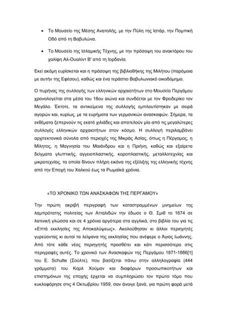 • Το Μουσείο της Μέσης Ανατολής, με την Πύλη της Ιστάρ, την Πομπική
Οδό από τη Βαβυλώνα.
• Το Μουσείο της Ισλαμικής Τέχνης, με την πρόσοψη του ανακτόρου του
χαλίφη Αλ-Ουαλίντ Β' από τη Ιορδανία.
Εκεί ακόμη ευρίσκεται και η πρόσοψη της βιβλιοθήκης της Μιλήτου (παρόμοια
με αυτήν της Εφέσου), καθώς και ένα τεράστιο Βαβυλωνιακό οικοδόμημα.
Ο πυρήνας της συλλογής των ελληνικών αρχαιοτήτων στο Μουσείο Περγάμου
χρονολογείται στα μέσα του 18ου αιώνα και συνδέεται με τον Φρειδερίκο τον
Μεγάλο. Έκτοτε, τα αντικείμενα της συλλογής εμπλουτίστηκαν με σειρά
αγορών και, κυρίως, με τα ευρήματα των γερμανικών ανασκαφών. Σήμερα, τα
εκθέματα ξεπερνούν τις εκατό χιλιάδες και αποτελούν μία από τις μεγαλύτερες
συλλογές ελληνικών αρχαιοτήτων στον κόσμο. Η συλλογή περιλαμβάνει
αρχιτεκτονικά σύνολα από περιοχές της Μικράς Ασίας, όπως η Πέργαμος, η
Μίλητος, η Μαγνησία του Μαιάνδρου και η Πριήνη, καθώς και εξαίρετα
δείγματα γλυπτικής, αγγειοπλαστικής, κοροπλαστικής, μεταλλοτεχνίας και
μικροτεχνίας, τα οποία δίνουν πλήρη εικόνα της εξέλιξης της ελληνικής τέχνης
από την Εποχή του Χαλκού έως τα Ρωμαϊκά χρόνια.
«ΤΟ ΧΡΟΝΙΚΟ ΤΩΝ ΑΝΑΣΚΑΦΩΝ ΤΗΣ ΠΕΡΓΑΜΟΥ»
Την πρώτη ακριβή περιγραφή των καταστραμμένων μνημείων της
λαμπρότατης πολιτείας των Ατταλιδών την έδωσε ο Θ. Σμιθ το 1674 σε
λατινική γλώσσα και σε 4 χρόνια αργότερα στα αγγλικά, στο βιβλίο του για τις
«Επτά εκκλησίες της Αποκαλύψεως». Ακολούθησαν κι άλλοι περιηγητές
γυρεύοντας κι αυτοί τα λείψανα της εκκλησίας που ανέφερε ο Άγιος Ιωάννης.
Από τότε κάθε νέος περιηγητής προσθέτει και κάτι περισσότερο στις
περιγραφές αυτές. Το χρονικό των Ανασκαφών της Περγάμου 1871-1886[1]
του E. Schulte (Σούλτε), που βασίζεται πάνω στην αλληλογραφία (444
γράμματα) του Καρλ Χούμαν και διαφόρων προσωπικοτήτων και
επιστημόνων της εποχής έρχεται να συμπληρώσει τον πρώτο τόμο που
κυκλοφόρησε στις 4 Οκτωβρίου 1959, σαν άνοιγε ξανά, για πρώτη φορά μετά
 