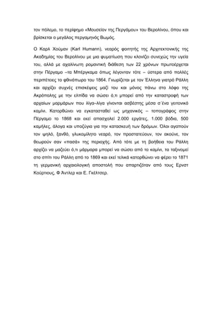 τον πόλεμο, το περίφημο «Μουσείον της Περγάμου» του Βερολίνου, όπου και
βρίσκεται ο μεγάλος περγαμηνός Βωμός.
Ο Καρλ Χούμαν (Karl Humann), νεαρός φοιτητής της Αρχιτεκτονικής της
Ακαδημίας του Βερολίνου με μια φυματίωση που κλονίζει συνεχώς την υγεία
του, αλλά με αχαλίνωτη ρομαντική διάθεση των 22 χρόνων πρωτοέρχεται
στην Πέργαμο –τα Μπέργκαμα όπως λέγονταν τότε – ύστερα από πολλές
περιπέτειες το φθινόπωρο του 1864. Γνωρίζεται με τον Έλληνα γιατρό Ράλλη
και αρχίζει συχνές επισκέψεις μαζί του και μόνος πάνω στο λόφο της
Ακρόπολης με την ελπίδα να σώσει ό,τι μπορεί από την καταστροφή των
αρχαίων μαρμάρων που λίγα–λίγα γίνονται ασβέστης μέσα σ΄ένα γειτονικό
καμίνι. Κατορθώνει να εγκατασταθεί ως μηχανικός – τοπογράφος στην
Πέργαμο το 1868 και εκεί απασχολεί 2.000 εργάτες, 1.000 βόδια, 500
καμήλες, άλογα και υποζύγια για την κατασκευή των δρόμων. Όλοι αγαπούν
τον ψηλό, ξανθό, γλυκομίλητο νεαρό, τον προστατεύουν, τον ακούνε, τον
θεωρούν σαν «πασά» της περιοχής. Από τότε με τη βοήθεια του Ράλλη
αρχίζει να μαζεύει ό,τι μάρμαρα μπορεί να σώσει από το καμίνι, τα ταξινομεί
στο σπίτι του Ράλλη από το 1869 και εκεί τελικά κατορθώνει να φέρει το 1871
τη γερμανική αρχαιολογική αποστολή που απαρτιζόταν από τους Ερνστ
Κούρτιους, Φ Άντλερ και Ε. Γκέλτσερ.
 