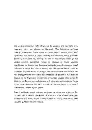 Μια μεγάλη μπρούτζινη πύλη οδηγεί, ως δια μαγείας, από την Ιταλία στην
μικρότερη χώρα του κόσμου, το Βατικανό. Εδώ βρίσκονται τεράστιες
συλλογές ανεκτίμητων έργων τέχνης που συλλέχθηκαν από τους πάπες κατά
τη διάρκεια των αιώνων, ή συχνά ανατέθηκαν από αυτούς, όπως η Καπέλα
Σιξτίνα ή τα δωμάτια του Ραφαήλ. Αν και το συγκρότημα μοιάζει με ένα
μεγάλο μουσείο, ουσιαστικά έχουμε να κάνουμε με πολλά μουσεία,
αποτέλεσμα της ένωσης των διαφόρων συλλογών. Αρκετές συλλογές συχνά
παίρνουν τo όνομα του πάπα ο οποίος πριν 500 χρόνια έδωσε εντολή να
εκτεθεί σε δημόσια θέα το σύμπλεγμα του Λαοκόοντα και των παιδιών του,
που στραγγαλίζονται από φίδια, δεν μπορούσε να φανταστεί πως έθετε τα
θεμέλια για την δημιουργία ενός από τα μεγαλύτερα μουσεία στον κόσμο. Τα
Μουσεία του Βατικανού περιέχουν μια από τις μεγαλύτερες συλλογές έργων
τέχνης στον κόσμο και είναι το 5ο
μουσείο σε επισκεψιμότητα, με περίπου 5
εκατομμύρια επισκέπτες τον χρόνο.
Αρκετές συλλογές συχνά παίρνουν τo όνομα του πάπα που τις άρχισε. Στα
μουσεία του Βατικανού βρίσκονται περισσότερα από 70.000 αντικείμενα
εκτεθειμένα στο κοινό, σε μια έκταση περίπου 42.000τ.μ, ενώ 50.000 άλλα
κομμάτια φυλάσσονται στα υπόγεια.
 