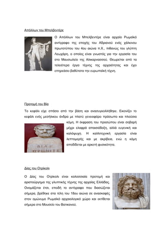 Απόλλων του Μπελβεντέρε
Ο Απόλλων του Μπελβεντέρε είναι αρχαίο Ρωμαϊκό
αντίγραφο της εποχής του Αδριανού ενός χάλκινου
πρωτοτύπου του 4ου αιώνα π.Χ., πιθανώς του γλύπτη
Λεωχάρη, ο οποίος είναι γνωστός για την εργασία του
στο Μαυσωλείο της Αλικαρνασσού. Θεωρείται από τα
τελειότερα έργα τέχνης της αρχαιότητας και έχει
επηρεάσει βαθύτατα την ευρωπαϊκή τέχνη.
Προτομή του Βία
Το κεφάλι είχε σπάσει από την βάση και ανασυγκολλήθηκε. Εικονίζει το
κεφάλι ενός μεσήλικου άνδρα με πλατύ γενειοφόρο πρόσωπο και πλούσια
κόμη. Η έκφραση του προσώπου είναι σοβαρή
μέχρι ελαφρά απαισιόδοξη, αλλά ευγενική και
καλόψυχη. Η καλλιτεχνική εργασία είναι
λεπτομερής και με ακρίβεια, ενώ η κόμη
αποδίδεται με αρκετή φυσικότητα.
Δίας του Οτρίκολι
Ο Δίας του Οτρίκολι είναι κολοσσιαία προτομή και
αριστούργημα της γλυπτικής τέχνης της αρχαίας Ελλάδας.
Ονομάζεται έτσι, επειδή το αντίγραφο που διασώζεται
σήμερα, βρέθηκε στα τέλη του 18ου αιώνα σε ανασκαφές
στον ομώνυμο Ρωμαϊκό αρχαιολογικό χώρο και εκτίθεται
σήμερα στο Μουσείο του Βατικανού.
 