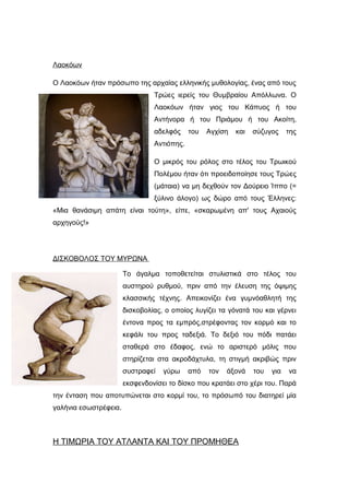 Λαοκόων
O Λαοκόων ήταν πρόσωπο της αρχαίας ελληνικής μυθολογίας, ένας από τους
Τρώες ιερείς του Θυμβραίου Απόλλωνα. Ο
Λαοκόων ήταν γιος του Κάπυος ή του
Αντήνορα ή του Πριάμου ή του Ακοίτη,
αδελφός του Αγχίση και σύζυγος της
Αντιόπης.
Ο μικρός του ρόλος στο τέλος του Τρωικού
Πολέμου ήταν ότι προειδοποίησε τους Τρώες
(μάταια) να μη δεχθούν τον Δούρειο Ίππο (=
ξύλινο άλογο) ως δώρο από τους Έλληνες:
«Μια θανάσιμη απάτη είναι τούτη», είπε, «σκαρωμένη απ' τους Αχαιούς
αρχηγούς!»
ΔΙΣΚΟΒΟΛΟΣ ΤΟΥ ΜΥΡΩΝΑ
Το άγαλμα τοποθετείται στυλιστικά στο τέλος του
αυστηρού ρυθμού, πριν από την έλευση της όψιμης
κλασσικής τέχνης. Απεικονίζει ένα γυμνόαθλητή της
δισκοβολίας, ο οποίος λυγίζει τα γόνατά του και γέρνει
έντονα προς τα εμπρός,στρέφοντας τον κορμό και το
κεφάλι του προς ταδεξιά. Το δεξιό του πόδι πατάει
σταθερά στο έδαφος, ενώ το αριστερό μόλις που
στηρίζεται στα ακροδάχτυλα, τη στιγμή ακριβώς πριν
συστραφεί γύρω από τον άξονά του για να
εκσφενδονίσει το δίσκο που κρατάει στο χέρι του. Παρά
την ένταση που αποτυπώνεται στο κορμί του, το πρόσωπό του διατηρεί μία
γαλήνια εσωστρέφεια.
Η ΤΙΜΩΡΙΑ ΤΟΥ ΑΤΛΑΝΤΑ ΚΑΙ ΤΟΥ ΠΡΟΜΗΘΕΑ
 