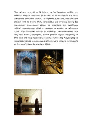 Εδώ, ανάμεσα στους 80 και 84 δρόμους της 5ης Λεωφόρου, οι Πύλες του
Μουσείου ανοίγουν καθημερινά για το κοινό για να υποδεχθούν περί τα 5,5
εκατομμύρια επισκέπτες ετησίως. Το επιβλητικό αυτό κτίριο, που ορθώνεται
απέναντι από το Central Park, καταλαμβάνει μια συνολική έκταση δύο
εκατομμυρίων τετραγωνικών μέτρων και απαρτίζεται από αναρίθμητες
συλλογές που καλύπτουν ολόκληρο το φάσμα της ιστορίας της ανθρώπινης
τέχνης. Στην Ευρωπαϊκή πτέρυγα για παράδειγμα, θα συναντήσουμε περί
τους 2.500 πίνακες ζωγραφικής, γλυπτά, μουσικά όργανα, ενδυμασίες και
άλλα έργα από τους σημαντικότερους εκπροσώπους της Αναγέννησης και
του ιμπρεσιονιστικού ρεύματος, ενώ οι αίθουσες με τα εκθέματα της Ισλαμικής
και Αιγυπτιακής τέχνης ξεπερνούν τα 36.000.
 