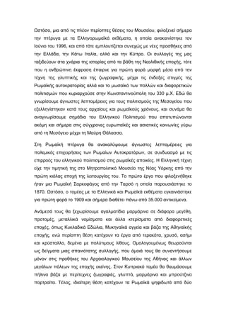 Ωστόσο, μια από τις πλέον περίοπτες θέσεις του Μουσείου, φιλοξενεί σήμερα
την πτέρυγα με τα Ελληνορωμαϊκά εκθέματα, η οποία ανακαινίστηκε τον
Ιούνιο του 1996, και από τότε εμπλουτίζεται συνεχώς με νέες προσθήκες από
την Ελλάδα, την Κάτω Ιταλία, αλλά και την Κύπρο. Οι συλλογές της μας
ταξιδεύουν στα χνάρια της ιστορίας από τα βάθη της Νεολιθικής εποχής, τότε
που η ανθρώπινη έκφραση έπαιρνε για πρώτη φορά μορφή μέσα από την
τέχνη της γλυπτικής και της ζωγραφικής, μέχρι τις ένδοξες στιγμές της
Ρωμαϊκής αυτοκρατορίας αλλά και το μωσαϊκό των πολλών και διαφορετικών
πολιτισμών που κυριαρχούσε στην Κωνσταντινούπολη του 330 μ.Χ. Εδώ θα
γνωρίσουμε άγνωστες λεπτομέρειες για τους πολιτισμούς της Μεσογείου που
εξελληνίστηκαν κατά τους αρχαίους και ρωμαϊκούς χρόνους, και συνάμα θα
αναγνωρίσουμε σημάδια του Ελληνικού Πολιτισμού που αποτυπώνονται
ακόμη και σήμερα στις σύγχρονες ευρωπαϊκές και ασιατικές κοινωνίες γύρω
από τη Μεσόγειο μέχρι τη Μαύρη Θάλασσα.
Στη Ρωμαϊκή πτέρυγα θα ανακαλύψουμε άγνωστες λεπτομέρειες για
πολεμικές επιχειρήσεις των Ρωμαίων Αυτοκρατόρων, σε συνδυασμό με τις
επιρροές του ελληνικού πολιτισμού στις ρωμαϊκές αποικίες. Η Ελληνική τέχνη
είχε την τιμητική της στο Μητροπολιτικό Μουσείο της Νέας Υόρκης από την
πρώτη κιόλας εποχή της λειτουργίας του. Το πρώτο έργο που φιλοξενήθηκε
ήταν μια Ρωμαϊκή Σαρκοφάγος από την Ταρσό η οποία παρουσιάστηκε το
1870. Ωστόσο, ο τομέας με τα Ελληνικά και Ρωμαϊκά εκθέματα εγκαινιάστηκε
για πρώτη φορά το 1909 και σήμερα διαθέτει πάνω από 35.000 αντικείμενα.
Ανάμεσά τους θα ξεχωρίσουμε αγαλματίδια μαρμάρινα σε διάφορα μεγέθη,
προτομές, μεταλλικά νομίσματα και άλλα κτερίσματα από διαφορετικές
εποχές, όπως Κυκλαδικά Εδώλια, Μυκηναϊκά αγγεία και βάζα της Αθηναϊκής
εποχής, ενώ περίοπτη θέση κατέχουν τα έργα από τερακότα, χρυσό, ασήμι
και κρύσταλλο, δεμένα με πολύτιμους λίθους. Ομολογουμένως θεωρούνται
ως δείγματα μιας σπανιότατης συλλογής, που όμοιά τους θα συναντήσουμε
μόνον στις προθήκες του Αρχαιολογικού Μουσείου της Αθήνας και άλλων
μεγάλων πόλεων της εποχής εκείνης. Στον Κυπριακό τομέα θα θαυμάσουμε
πήλινα βάζα με περίτεχνες ζωγραφιές, γλυπτά, μαρμάρινα και μπρούτζινα
πορτραίτα. Τέλος, ιδιαίτερη θέση κατέχουν τα Ρωμαϊκά ψηφιδωτά από δύο
 