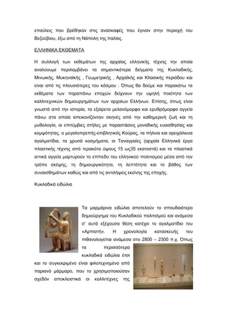 επαύλεις που βρέθηκαν στις ανασκαφές που έγιναν στην περιοχή του
Βεζούβιου, έξω από τη Νάπολη της Ιταλίας.
ΕΛΛΗΝΙΚΑ ΕΚΘΕΜΑΤΑ
Η συλλογή των εκθεµάτων της αρχαίας ελληνικής τέχνης την οποία
αναλύουµε περιλαµβάνει τα σηµαντικότερα δείγµατα της Κυκλαδικής,
Μινωικής, Μυκηναϊκής , Γεωµετρικής , Αρχαϊκής και Κλασικής περιόδου και
είναι από τις πλουσιότερες του κόσµου . Όπως θα δούµε και παρακάτω τα
εκθέµατα των παραπάνω εποχών δείχνουν την υψηλή ποιότητα των
καλλιτεχνικών δηµιουργηµάτων των αρχαίων Ελλήνων. Επίσης, όπως είναι
γνωστά από την ιστορία, τα εξαίρετα μελανόμορφα και ερυθρόμορφα αγγεία
πάνω στα οποία απεικονίζονταν σκηνές από την καθηµερινή ζωή και τη
μυθολογία, οι επιτύµβιες στήλες µε παραστάσεις μοναδικής ευαισθησίας και
κοµψότητας, ο μεγαλοπρεπής-επιβλητικός Κούρος, τα πήλινα και ορειχάλκινα
αγαλµατίδια, τα χρυσά κοσµήµατα, οι Ταναγραίες (αρχαία Ελληνικά έργα
πλαστικής τέχνης από τερακότα ύψους 15 ως35 εκατοστά) και τα πλαστικά
αττικά αγγεία μαρτυρούν το επίπεδο του ελληνικού πολιτισµού μέσα από τον
τρόπο σκέψης, τη δηµιουργικότητα, τη λεπτότητα και το βάθος των
συναισθημάτων καθώς και από τις αντιλήψεις εκείνης της εποχής.
Κυκλαδικά ειδώλια
Τα µαρµάρινα ειδώλια αποτελούν το σπουδαιότερο
δηµιούργηµα του Κυκλαδικού πολιτισµού και ανάµεσα
σ’ αυτά εξέχουσα θέση κατέχει το αγαλµατίδιο του
«Αρπιστή». Η χρονολογία κατασκευής του
πιθανολογείται ανάµεσα στο 2800 – 2300 π.χ. Όπως
τα περισσότερα
κυκλαδικά ειδώλια έτσι
και το συγκεκριµένο είναι φιλοτεχνηµένο από
παριανό µάρµαρο, που το χρησιµοποιούσαν
σχεδόν αποκλειστικά οι καλλιτέχνες της
 