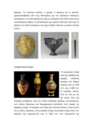 δρόμους. Tα πολύτιμα μέταλλα, o χρυσός, ο άργυρος και το ήλεκτρο,
χρησιμοποιήθηκαν από τους Μυκηναίους για την κατασκευή πολύτιμων
αντικειμένων, τα οποία βρίσκονται μαζί με κτερίσματα από άλλα υλικά στους
πλουσιότερους τάφους. Η μεταλλουργία είχε μεγάλη ανάπτυξη. Αυτό μας το
δείχνουν τα πολλά κοσμήματα που έχουν βρεθεί, αλλά και η μεγάλη ποικιλία
όπλων.
ΓΕΩΜΕΤΡΙΚΗ ΕΠΟΧΗ
Η γεωμετρική εποχή
είναι μία περίοδος της
αρχαίας ελληνικής
ιστορίας που διαρκεί
περίπου από το 1100
π.Χ έως το 800 π.Χ.
Η περίοδος, λοιπόν,
από τον 12ο ως τον
8ο αιώνα είναι μία
περίοδος μεταβατική, κατά την οποία συνέβησαν εξελίξεις, συντελουμένων
των οποίων βρίσκουμε μία διαμορφωμένη κατάσταση στην έναρξη της
αρχαϊκής εποχής. Η περίοδος αυτή πέρα από ‘σκοτεινοί αιώνες’, είναι γνωστή
και με άλλες ονομασίες, όπως ομηρική εποχή, γεωμετρική εποχή, λόγω των
αλλαγών που σημειώνονται περί το 1050 π.Χ. στην τεχνοτροπία της
 