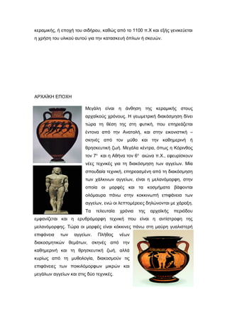 κεραμικής, ή εποχή του σιδήρου, καθώς από το 1100 π.Χ και εξής γενικεύεται
η χρήση του υλικού αυτού για την κατασκευή όπλων ή σκευών.
ΑΡΧΑÏΚΗ ΕΠΟΧΗ
Μεγάλη είναι η άνθηση της κεραμικής στους
αρχαϊκούς χρόνους. Η γεωμετρική διακόσμηση δίνει
τώρα τη θέση της στη φυτική, που επηρεάζεται
έντονα από την Ανατολή, και στην εικονιστική –
σκηνές από τον μύθο και την καθημερινή ή
θρησκευτική ζωή. Μεγάλα κέντρα, όπως η Κόρινθος
τον 7ο
και η Αθήνα τον 6ο
αιώνα π.Χ., εφευρίσκουν
νέες τεχνικές για τη διακόσμηση των αγγείων. Μία
σπουδαία τεχνική, επηρεασμένη από τη διακόσμηση
των χάλκινων αγγείων, είναι η μελανόμορφη, στην
οποία οι μορφές και τα κοσμήματα βάφονται
ολόμαυρα πάνω στην κοκκινωπή επιφάνεια των
αγγείων, ενώ οι λεπτομέρειες δηλώνονται με χάραξη.
Τα τελευταία χρόνια της αρχαϊκής περιόδου
εμφανίζεται και η ερυθρόμορφη τεχνική που είναι η αντίστροφη της
μελανόμορφης. Τώρα οι μορφές είναι κόκκινες πάνω στη μαύρη γυαλιστερή
επιφάνεια των αγγείων. Πλήθος νέων
διακοσμητικών θεμάτων, σκηνές από την
καθημερινή και τη θρησκευτική ζωή, αλλά
κυρίως από τη μυθολογία, διακοσμούν τις
επιφάνειες των ποικιλόμορφων μικρών και
μεγάλων αγγείων και στις δύο τεχνικές.
 