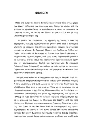 ΕΙΣΑΓΩΓΗ
Μέσα από αυτήν την έρευνα, διαπιστώσαμε ότι πάρα πολύ μεγάλο μέρος
των έργων πολιτισμού των προγόνων μας, βρίσκονται μακριά από την
γενέθλια γη, «φιλοξενούνται» σε Μουσεία ανά τον κόσμο και καταλήξαμε σε
ορισμένες σκέψεις τις οποίες θα θέλαμε να μοιραστούμε και με τους
υπόλοιπους συμμαθητές μας.
Τα γλυπτά του Παρθενώνα , η Αφροδίτη της Μήλου, η Νίκη της
Σαμοθράκης, ο βωμός της Περγάμου και χιλιάδες άλλα έργα κι αντικείμενα
γλυπτικής και κεραμικής της ελληνικής αρχαιότητας κοσμούν τα μεγαλύτερα
μουσεία του κόσμου. Το Βρετανικό Μουσείο στο Λονδίνο, το Λούβρο στο
Παρίσι, το Μουσείο του Βατικανού, το Ερμιτάζ στην Αγία Πετρούπολη, το
Μητροπολιτικό της Νέας Υόρκης, είναι μόνο μερικά παραδείγματα μουσείων
και ιδρυμάτων ανά τον κόσμο που καρπώνονται τεράστια οικονομικά οφέλη
από την αριστουργηματική δουλειά των προγόνων μας. Το υπουργείο
Πολιτισμού όμως δεν εμφανίζεται πρόθυμο, με εξαίρεση ίσως τα γλυπτά του
Παρθενώνα, να διεκδικήσει δυναμικά την επιστροφή έστω και κάποιων έστω
αρχαιοτήτων στη γενέθλια γη τους.
Απόψεις που τείνουν να κυριαρχήσουν είναι πως τα ελληνικά έργα που
φιλοξενούνται στα μεγαλύτερα μουσεία του κόσμου έχουν αποκτηθεί νομίμως,
ή έστω νομοτύπως, από αυτά. Ακόμα και τα γλυπτά του Παρθενώνα που
«ξηλώθηκαν» βίαια από το ναό από τον Έλγιν και το συνεργείου του με
οθωμανικό φιρμάνι ή η Αφροδίτη της Μήλου και η Νίκη της Σαμοθράκης που
πουλήθηκαν έναντι αμοιβής, στα χρόνια της Τουρκοκρατίας, από αγρότες σε
Γάλλους και τώρα βρίσκονται στο Λούβρο. Παρόμοια ιστορική εξήγηση έχει
και η μεταφορά του βωμού της Περγάμου στο Βερολίνο από τον τόπο
εύρεσης του (Πέργαμο) στην πρωτεύουσα της Γερμανίας. Γι’ αυτό και η χώρα
μας, που άρχισε να διεκδικεί δειλά δειλά τα αριστουργήματά της αφότου
συγκροτήθηκε σε κράτος το 19ο αιώνα, ύστερα από αιώνες οθωμανικής
κατοχής, δεν έχει τη δυνατότητα προσφυγής σε κάποιο διεθνές δικαστήριο,
παρότι τα ξένα μουσεία έχουν γεμάτες ακόμα τις αποθήκες τους με ελληνικές
 
