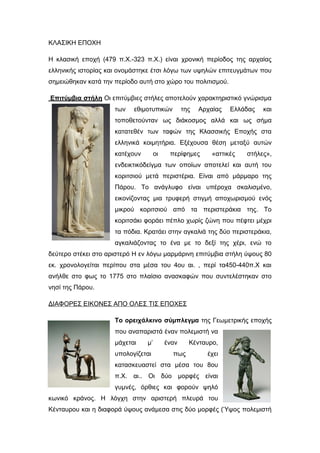 ΚΛΑΣΙΚΗ ΕΠΟΧΗ
Η κλασική εποχή (479 π.Χ.-323 π.Χ.) είναι χρονική περίοδος της αρχαίας
ελληνικής ιστορίας και ονομάστηκε έτσι λόγω των υψηλών επιτευγμάτων που
σημειώθηκαν κατά την περίοδο αυτή στο χώρο του πολιτισμού.
Επιτύμβια στήλη Oι επιτύµβιες στήλες αποτελούν χαρακτηριστικό γνώρισµα
των εθιµοτυπικών της Αρχαίας Ελλάδας και
τοποθετούνταν ως διάκοσµος αλλά και ως σήµα
κατατεθέν των ταφών της Κλασσικής Εποχής στα
ελληνικά κοιµητήρια. Εξέχουσα θέση μεταξύ αυτών
κατέχουν οι περίφηµες «αττικές στήλες»,
ενδεικτικόδείγµα των οποίων αποτελεί και αυτή του
κοριτσιού μετά περιστέρια. Είναι από μάρμαρο της
Πάρου. Το ανάγλυφο είναι υπέροχα σκαλισμένο,
εικονίζοντας μια τρυφερή στιγμή αποχωρισμού ενός
μικρού κοριτσιού από τα περιστεράκια της. Το
κοριτσάκι φοράει πέπλο χωρίς ζώνη που πέφτει μέχρι
τα πόδια. Κρατάει στην αγκαλιά της δύο περιστεράκια,
αγκαλιάζοντας το ένα με το δεξί της χέρι, ενώ το
δεύτερο στέκει στο αριστερό Η εν λόγω μαρµάρινη επιτύµβια στήλη ύψους 80
εκ. χρονολογείται περίπου στα μέσα του 4ου αι. , περί τα450-440π.Χ και
ανήλθε στο φως το 1775 στο πλαίσιο ανασκαφών που συντελέστηκαν στο
νησί της Πάρου.
ΔΙΑΦΟΡΕΣ ΕΙΚΟΝΕΣ ΑΠΟ ΟΛΕΣ ΤΙΣ ΕΠΟΧΕΣ
Το ορειχάλκινο σύµπλεγµα της Γεωµετρικής εποχής
που αναπαριστά έναν πολεµιστή να
µάχεται µ’ έναν Κένταυρο,
υπολογίζεται πως έχει
κατασκευαστεί στα μέσα του 8ου
π.Χ. αι.. Οι δύο µορφές είναι
γυµνές, όρθιες και φορούν ψηλό
κωνικό κράνος. Η λόγχη στην αριστερή πλευρά του
Κένταυρου και η διαφορά ύψους ανάµεσα στις δύο µορφές (Ύψος πολεµιστή
 