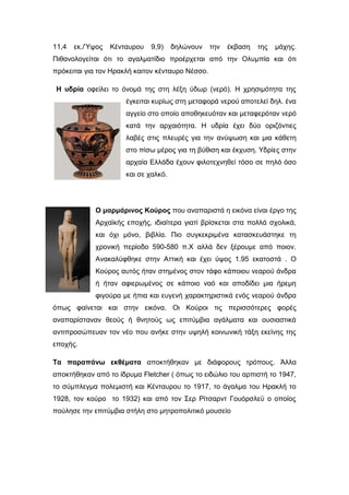 11,4 εκ./Ύψος Κένταυρου 9,9) δηλώνουν την έκβαση της µάχης.
Πιθανολογείται ότι το αγαλµατίδιο προέρχεται από την Ολυµπία και ότι
πρόκειται για τον Ηρακλή καιτον κένταυρο Νέσσο.
Η υδρία οφείλει το όνομά της στη λέξη ύδωρ (νερό). Η χρησιμότητα της
έγκειται κυρίως στη μεταφορά νερού αποτελεί δηλ. ένα
αγγείο στο οποίο αποθηκευόταν και μεταφερόταν νερό
κατά την αρχαιότητα. Η υδρία έχει δύο οριζόντιες
λαβές στις πλευρές για την ανύψωση και μια κάθετη
στο πίσω μέρος για τη βύθιση και έκχυση. Υδρίες στην
αρχαία Ελλάδα έχουν φιλοτεχνηθεί τόσο σε πηλό όσο
και σε χαλκό.
Ο μαρμάρινος Κούρος που αναπαριστά η εικόνα είναι έργο της
Αρχαϊκής εποχής, ιδιαίτερα γιατί βρίσκεται στα πολλά σχολικά,
και όχι μόνο, βιβλία. Πιο συγκεκριμένα κατασκευάστηκε τη
χρονική περίοδο 590-580 π.Χ αλλά δεν ξέρουμε από ποιον.
Ανακαλύφθηκε στην Αττική και έχει ύψος 1.95 εκατοστά . Ο
Κούρος αυτός ήταν στημένος στον τάφο κάποιου νεαρού άνδρα
ή ήταν αφιερωμένος σε κάποιο ναό και αποδίδει μια ήρεμη
φιγούρα με ήπια και ευγενή χαρακτηριστικά ενός νεαρού άνδρα
όπως φαίνεται και στην εικόνα. Οι Κούροι τις περισσότερες φορές
αναπαρίσταναν θεούς ή θνητούς ως επιτύμβια αγάλματα και ουσιαστικά
αντιπροσώπευαν τον νέο που ανήκε στην υψηλή κοινωνική τάξη εκείνης της
εποχής.
Τα παραπάνω εκθέματα αποκτήθηκαν με διάφορους τρόπους. Άλλα
αποκτήθηκαν από το ίδρυµα Fletcher ( όπως το ειδώλιο του αρπιστή το 1947,
το σύμπλεγμα πολεµιστή και Κένταυρου το 1917, το άγαλμα του Ηρακλή το
1928, τον κούρο το 1932) και από τον Σερ Ρίτσαρντ Γουόρσλεϋ ο οποίος
πούλησε την επιτύμβια στήλη στο μητροπολιτικό μουσείο
 