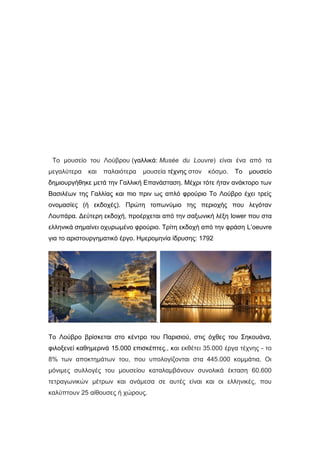 Το μουσείο του Λούβρου (γαλλικά: Musée du Louvre) είναι ένα από τα
μεγαλύτερα και παλαιότερα μουσεία τέχνης στον κόσμο. Το μουσείο
δημιουργήθηκε μετά την Γαλλική Επανάσταση. Μέχρι τότε ήταν ανάκτορο των
Βασιλέων της Γαλλίας και πιο πριν ως απλό φρούριο Το Λούβρο έχει τρείς
ονομασίες (ή εκδοχές). Πρώτη τοπωνύμιο της περιοχής που λεγόταν
Λουπάρα. Δεύτερη εκδοχή, προέρχεται από την σαξωνική λέξη lower που στα
ελληνικά σημαίνει οχυρωμένο φρούριο. Τρίτη εκδοχή από την φράση L’oeuvre
για το αριστουργηματικό έργο. Ημερομηνία ίδρυσης: 1792
.
Το Λούβρο βρίσκεται στο κέντρο του Παρισιού, στις όχθες του Σηκουάνα,
φιλοξενεί καθημερινά 15.000 επισκέπτες., και εκθέτει 35.000 έργα τέχνης - το
8% των αποκτημάτων του, που υπολογίζονται στα 445.000 κομμάτια. Οι
μόνιμες συλλογές του μουσείου καταλαμβάνουν συνολικά έκταση 60.600
τετραγωνικών μέτρων και ανάμεσα σε αυτές είναι και οι ελληνικές, που
καλύπτουν 25 αίθουσες ή χώρους.
 
